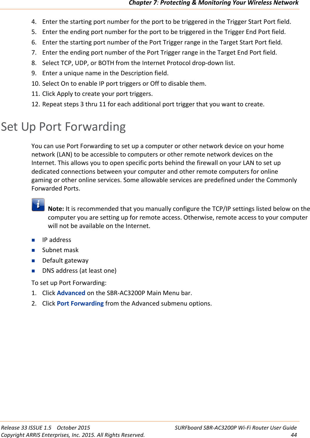 Chapter 7:Protecting &amp; Monitoring Your Wireless NetworkRelease 33 ISSUE 1.5 October 2015 SURFboard SBR-AC3200P Wi-Fi Router User GuideCopyright ARRIS Enterprises, Inc. 2015. All Rights Reserved. 444. Enter the starting port number for the port to be triggered in the Trigger Start Port field.5. Enter the ending port number for the port to be triggered in the Trigger End Port field.6. Enter the starting port number of the Port Trigger range in the Target Start Port field.7. Enter the ending port number of the Port Trigger range in the Target End Port field.8. Select TCP, UDP, or BOTH from the Internet Protocol drop-down list.9. Enter a unique name in the Description field.10. Select On to enable IP port triggers or Off to disable them.11. Click Apply to create your port triggers.12. Repeat steps 3 thru 11 for each additional port trigger that you want to create.Set Up Port ForwardingYou can use Port Forwarding to set up a computer or other network device on your homenetwork (LAN) to be accessible to computers or other remote network devices on theInternet. This allows you to open specific ports behind the firewall on your LAN to set updedicated connections between your computer and other remote computers for onlinegaming or other online services. Some allowable services are predefined under the CommonlyForwarded Ports.Note: It is recommended that you manually configure the TCP/IP settings listed below on thecomputer you are setting up for remote access. Otherwise, remote access to your computerwill not be available on the Internet.IP addressSubnet maskDefault gatewayDNS address (at least one)To set up Port Forwarding:1. Click Advanced on the SBR-AC3200P Main Menu bar.2. Click Port Forwarding from the Advanced submenu options.