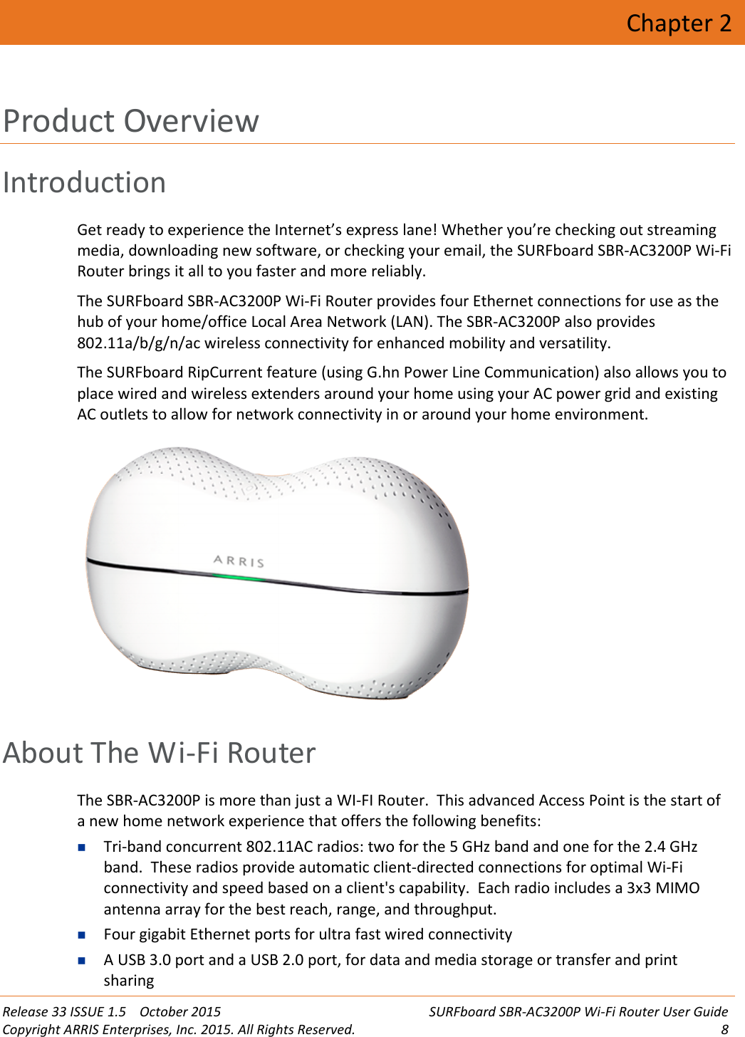 Release 33 ISSUE 1.5 October 2015 SURFboard SBR-AC3200P Wi-Fi Router User GuideCopyright ARRIS Enterprises, Inc. 2015. All Rights Reserved. 8Chapter 2Product OverviewIntroductionGet ready to experience the Internet’s express lane! Whether you’re checking out streamingmedia, downloading new software, or checking your email, the SURFboard SBR-AC3200P Wi-FiRouter brings it all to you faster and more reliably.The SURFboard SBR-AC3200P Wi-Fi Router provides four Ethernet connections for use as thehub of your home/office Local Area Network (LAN). The SBR-AC3200P also provides802.11a/b/g/n/ac wireless connectivity for enhanced mobility and versatility.The SURFboard RipCurrent feature (using G.hn Power Line Communication) also allows you toplace wired and wireless extenders around your home using your AC power grid and existingAC outlets to allow for network connectivity in or around your home environment.About The Wi-Fi RouterThe SBR-AC3200P is more than just a WI-FI Router. This advanced Access Point is the start ofa new home network experience that offers the following benefits:Tri-band concurrent 802.11AC radios: two for the 5 GHz band and one for the 2.4 GHzband. These radios provide automatic client-directed connections for optimal Wi-Ficonnectivity and speed based on a client&apos;s capability. Each radio includes a 3x3 MIMOantenna array for the best reach, range, and throughput.Four gigabit Ethernet ports for ultra fast wired connectivityA USB 3.0 port and a USB 2.0 port, for data and media storage or transfer and printsharing