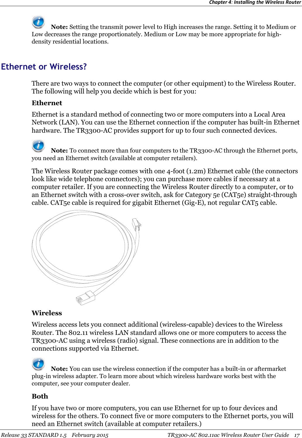 Chapter 4:Installing the Wireless RouterRelease 33 STANDARD 1.5 February 2015 TR3300-AC 802.11ac Wireless Router User Guide 17Note: Setting the transmit power level to High increases the range. Setting it to Medium orLow decreases the range proportionately. Medium or Low may be more appropriate for high-density residential locations.Ethernet or Wireless?There are two ways to connect the computer (or other equipment) to the Wireless Router.The following will help you decide which is best for you:EthernetEthernet is a standard method of connecting two or more computers into a Local AreaNetwork (LAN). You can use the Ethernet connection if the computer has built-in Ethernethardware. The TR3300-AC provides support for up to four such connected devices.Note: To connect more than four computers to the TR3300-AC through the Ethernet ports,you need an Ethernet switch (available at computer retailers).The Wireless Router package comes with one 4-foot (1.2m) Ethernet cable (the connectorslook like wide telephone connectors); you can purchase more cables if necessary at acomputer retailer. If you are connecting the Wireless Router directly to a computer, or toan Ethernet switch with a cross-over switch, ask for Category 5e (CAT5e) straight-throughcable. CAT5e cable is required for gigabit Ethernet (Gig-E), not regular CAT5 cable.WirelessWireless access lets you connect additional (wireless-capable) devices to the WirelessRouter. The 802.11 wireless LAN standard allows one or more computers to access theTR3300-AC using a wireless (radio) signal. These connections are in addition to theconnections supported via Ethernet.Note: You can use the wireless connection if the computer has a built-in or aftermarketplug-in wireless adapter. To learn more about which wireless hardware works best with thecomputer, see your computer dealer.BothIf you have two or more computers, you can use Ethernet for up to four devices andwireless for the others. To connect five or more computers to the Ethernet ports, you willneed an Ethernet switch (available at computer retailers.)