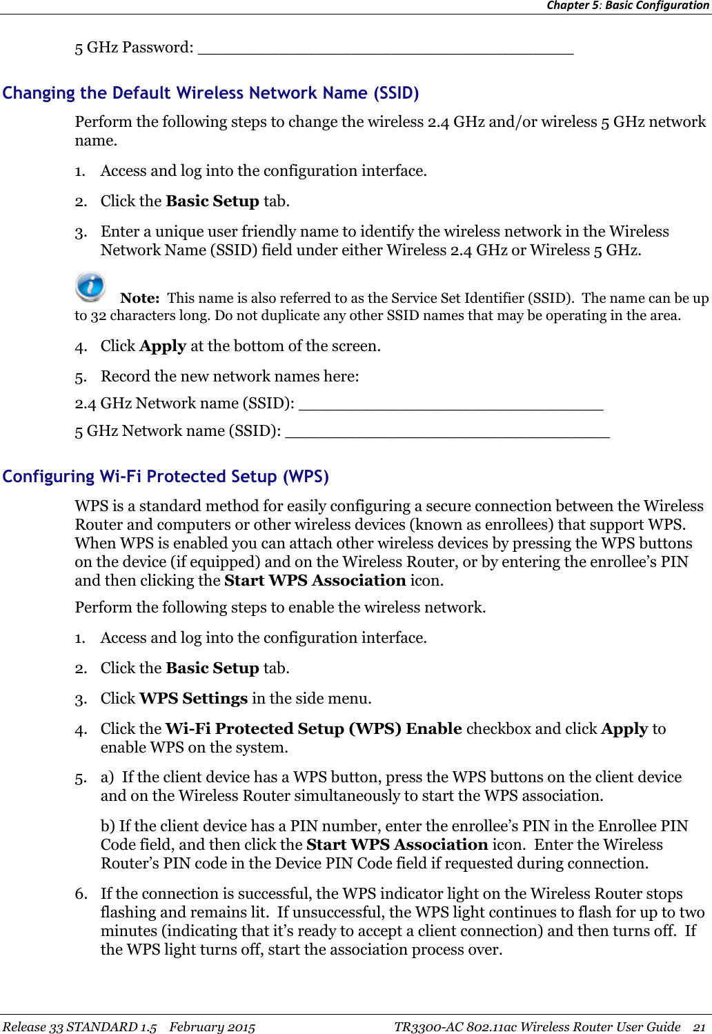 Chapter 5:Basic ConfigurationRelease 33 STANDARD 1.5 February 2015 TR3300-AC 802.11ac Wireless Router User Guide 215 GHz Password: _____________________________________Changing the Default Wireless Network Name (SSID)Perform the following steps to change the wireless 2.4 GHz and/or wireless 5 GHz networkname.1. Access and log into the configuration interface.2. Click the Basic Setup tab.3. Enter a unique user friendly name to identify the wireless network in the WirelessNetwork Name (SSID) field under either Wireless 2.4 GHz or Wireless 5 GHz.Note: This name is also referred to as the Service Set Identifier (SSID). The name can be upto 32 characters long. Do not duplicate any other SSID names that may be operating in the area.4. Click Apply at the bottom of the screen.5. Record the new network names here:2.4 GHz Network name (SSID): ______________________________5 GHz Network name (SSID): ________________________________Configuring Wi-Fi Protected Setup (WPS)WPS is a standard method for easily configuring a secure connection between the WirelessRouter and computers or other wireless devices (known as enrollees) that support WPS.When WPS is enabled you can attach other wireless devices by pressing the WPS buttonson the device (if equipped) and on the Wireless Router, or by entering the enrollee’s PINand then clicking the Start WPS Association icon.Perform the following steps to enable the wireless network.1. Access and log into the configuration interface.2. Click the Basic Setup tab.3. Click WPS Settings in the side menu.4. Click the Wi-Fi Protected Setup (WPS) Enable checkbox and click Apply toenable WPS on the system.5. a) If the client device has a WPS button, press the WPS buttons on the client deviceand on the Wireless Router simultaneously to start the WPS association.b) If the client device has a PIN number, enter the enrollee’s PIN in the Enrollee PINCode field, and then click the Start WPS Association icon. Enter the WirelessRouter’s PIN code in the Device PIN Code field if requested during connection.6. If the connection is successful, the WPS indicator light on the Wireless Router stopsflashing and remains lit. If unsuccessful, the WPS light continues to flash for up to twominutes (indicating that it’s ready to accept a client connection) and then turns off. Ifthe WPS light turns off, start the association process over.