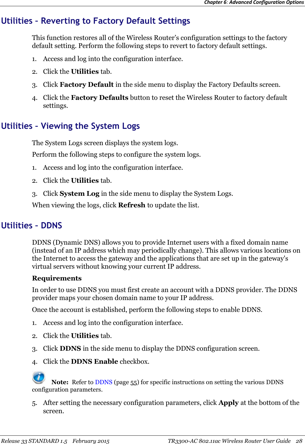 Chapter 6:Advanced Configuration OptionsRelease 33 STANDARD 1.5 February 2015 TR3300-AC 802.11ac Wireless Router User Guide 28Utilities – Reverting to Factory Default SettingsThis function restores all of the Wireless Router’s configuration settings to the factorydefault setting. Perform the following steps to revert to factory default settings.1. Access and log into the configuration interface.2. Click the Utilities tab.3. Click Factory Default in the side menu to display the Factory Defaults screen.4. Click the Factory Defaults button to reset the Wireless Router to factory defaultsettings.Utilities – Viewing the System LogsThe System Logs screen displays the system logs.Perform the following steps to configure the system logs.1. Access and log into the configuration interface.2. Click the Utilities tab.3. Click System Log in the side menu to display the System Logs.When viewing the logs, click Refresh to update the list.Utilities – DDNSDDNS (Dynamic DNS) allows you to provide Internet users with a fixed domain name(instead of an IP address which may periodically change). This allows various locations onthe Internet to access the gateway and the applications that are set up in the gateway&apos;svirtual servers without knowing your current IP address.RequirementsIn order to use DDNS you must first create an account with a DDNS provider. The DDNSprovider maps your chosen domain name to your IP address.Once the account is established, perform the following steps to enable DDNS.1. Access and log into the configuration interface.2. Click the Utilities tab.3. Click DDNS in the side menu to display the DDNS configuration screen.4. Click the DDNS Enable checkbox.Note: Refer to DDNS (page 55) for specific instructions on setting the various DDNSconfiguration parameters.5. After setting the necessary configuration parameters, click Apply at the bottom of thescreen.