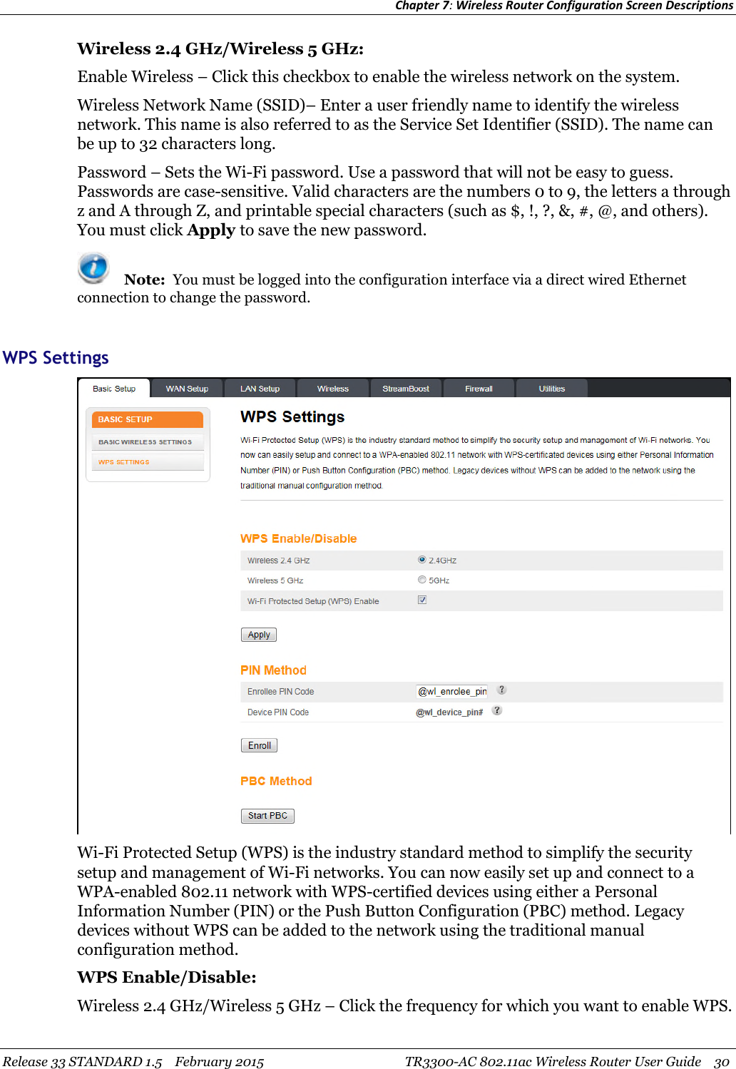 Chapter 7:Wireless Router Configuration Screen DescriptionsRelease 33 STANDARD 1.5 February 2015 TR3300-AC 802.11ac Wireless Router User Guide 30Wireless 2.4 GHz/Wireless 5 GHz:Enable Wireless – Click this checkbox to enable the wireless network on the system.Wireless Network Name (SSID)– Enter a user friendly name to identify the wirelessnetwork. This name is also referred to as the Service Set Identifier (SSID). The name canbe up to 32 characters long.Password – Sets the Wi-Fi password. Use a password that will not be easy to guess.Passwords are case-sensitive. Valid characters are the numbers 0 to 9, the letters a throughz and A through Z, and printable special characters (such as $, !, ?, &amp;, #, @, and others).You must click Apply to save the new password.Note: You must be logged into the configuration interface via a direct wired Ethernetconnection to change the password.WPS SettingsWi-Fi Protected Setup (WPS) is the industry standard method to simplify the securitysetup and management of Wi-Fi networks. You can now easily set up and connect to aWPA-enabled 802.11 network with WPS-certified devices using either a PersonalInformation Number (PIN) or the Push Button Configuration (PBC) method. Legacydevices without WPS can be added to the network using the traditional manualconfiguration method.WPS Enable/Disable:Wireless 2.4 GHz/Wireless 5 GHz – Click the frequency for which you want to enable WPS.