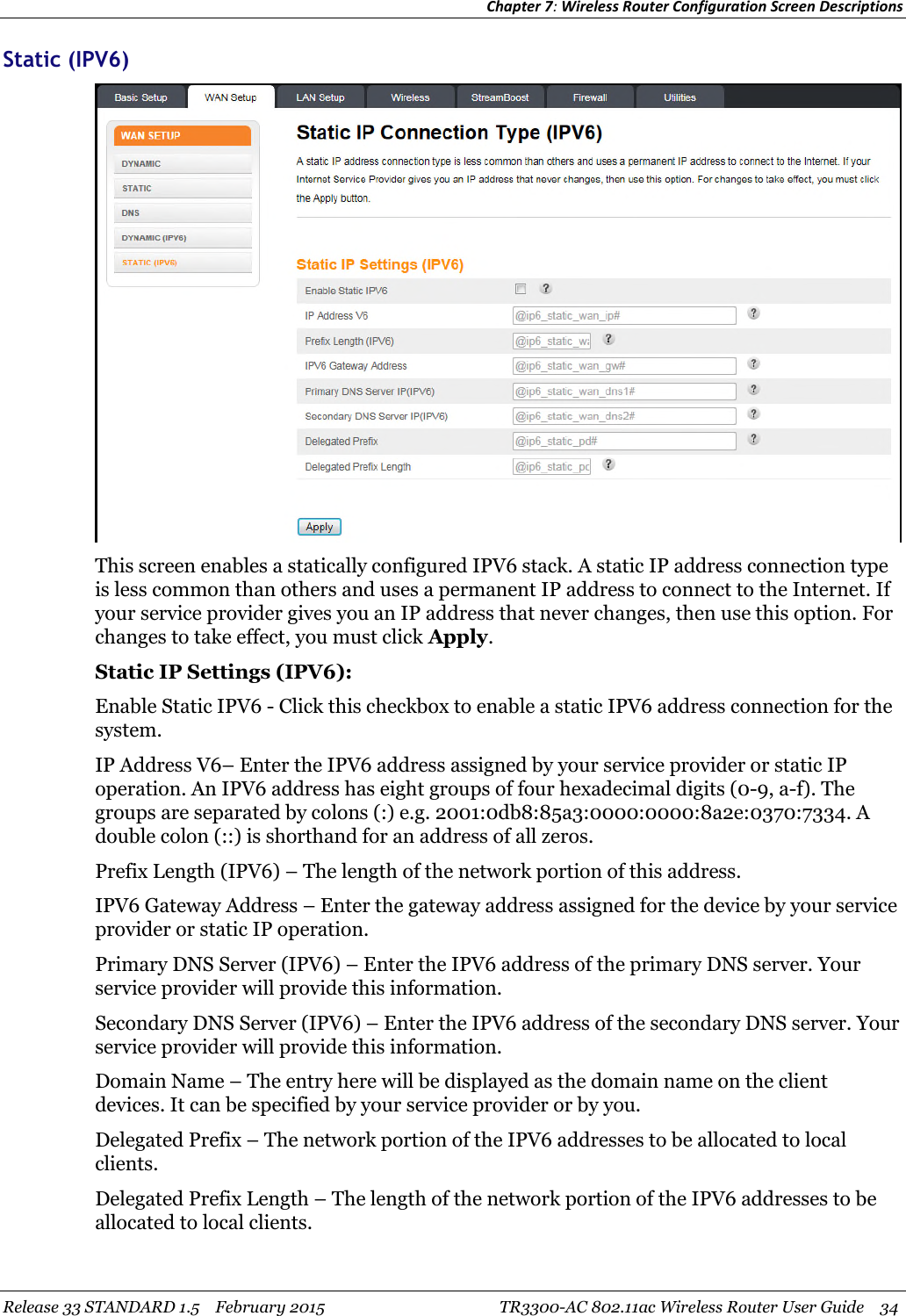 Chapter 7:Wireless Router Configuration Screen DescriptionsRelease 33 STANDARD 1.5 February 2015 TR3300-AC 802.11ac Wireless Router User Guide 34Static (IPV6)This screen enables a statically configured IPV6 stack. A static IP address connection typeis less common than others and uses a permanent IP address to connect to the Internet. Ifyour service provider gives you an IP address that never changes, then use this option. Forchanges to take effect, you must click Apply.Static IP Settings (IPV6):Enable Static IPV6 - Click this checkbox to enable a static IPV6 address connection for thesystem.IP Address V6– Enter the IPV6 address assigned by your service provider or static IPoperation. An IPV6 address has eight groups of four hexadecimal digits (0-9, a-f). Thegroups are separated by colons (:) e.g. 2001:0db8:85a3:0000:0000:8a2e:0370:7334. Adouble colon (::) is shorthand for an address of all zeros.Prefix Length (IPV6) – The length of the network portion of this address.IPV6 Gateway Address – Enter the gateway address assigned for the device by your serviceprovider or static IP operation.Primary DNS Server (IPV6) – Enter the IPV6 address of the primary DNS server. Yourservice provider will provide this information.Secondary DNS Server (IPV6) – Enter the IPV6 address of the secondary DNS server. Yourservice provider will provide this information.Domain Name – The entry here will be displayed as the domain name on the clientdevices. It can be specified by your service provider or by you.Delegated Prefix – The network portion of the IPV6 addresses to be allocated to localclients.Delegated Prefix Length – The length of the network portion of the IPV6 addresses to beallocated to local clients.