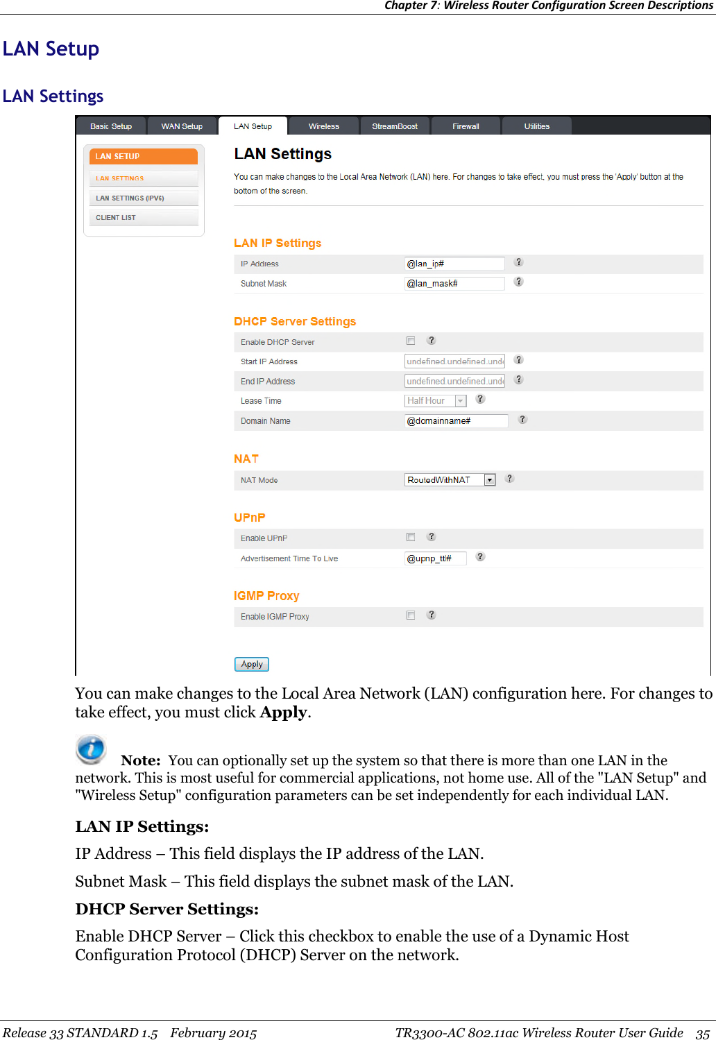 Chapter 7:Wireless Router Configuration Screen DescriptionsRelease 33 STANDARD 1.5 February 2015 TR3300-AC 802.11ac Wireless Router User Guide 35LAN SetupLAN SettingsYou can make changes to the Local Area Network (LAN) configuration here. For changes totake effect, you must click Apply.Note: You can optionally set up the system so that there is more than one LAN in thenetwork. This is most useful for commercial applications, not home use. All of the &quot;LAN Setup&quot; and&quot;Wireless Setup&quot; configuration parameters can be set independently for each individual LAN.LAN IP Settings:IP Address – This field displays the IP address of the LAN.Subnet Mask – This field displays the subnet mask of the LAN.DHCP Server Settings:Enable DHCP Server – Click this checkbox to enable the use of a Dynamic HostConfiguration Protocol (DHCP) Server on the network.