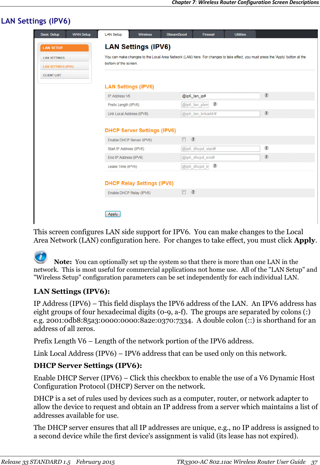 Chapter 7:Wireless Router Configuration Screen DescriptionsRelease 33 STANDARD 1.5 February 2015 TR3300-AC 802.11ac Wireless Router User Guide 37LAN Settings (IPV6)This screen configures LAN side support for IPV6. You can make changes to the LocalArea Network (LAN) configuration here. For changes to take effect, you must click Apply.Note: You can optionally set up the system so that there is more than one LAN in thenetwork. This is most useful for commercial applications not home use. All of the &quot;LAN Setup&quot; and&quot;Wireless Setup&quot; configuration parameters can be set independently for each individual LAN.LAN Settings (IPV6):IP Address (IPV6) – This field displays the IPV6 address of the LAN. An IPV6 address haseight groups of four hexadecimal digits (0-9, a-f). The groups are separated by colons (:)e.g. 2001:0db8:85a3:0000:0000:8a2e:0370:7334. A double colon (::) is shorthand for anaddress of all zeros.Prefix Length V6 – Length of the network portion of the IPV6 address.Link Local Address (IPV6) – IPV6 address that can be used only on this network.DHCP Server Settings (IPV6):Enable DHCP Server (IPV6) – Click this checkbox to enable the use of a V6 Dynamic HostConfiguration Protocol (DHCP) Server on the network.DHCP is a set of rules used by devices such as a computer, router, or network adapter toallow the device to request and obtain an IP address from a server which maintains a list ofaddresses available for use.The DHCP server ensures that all IP addresses are unique, e.g., no IP address is assigned toa second device while the first device&apos;s assignment is valid (its lease has not expired).