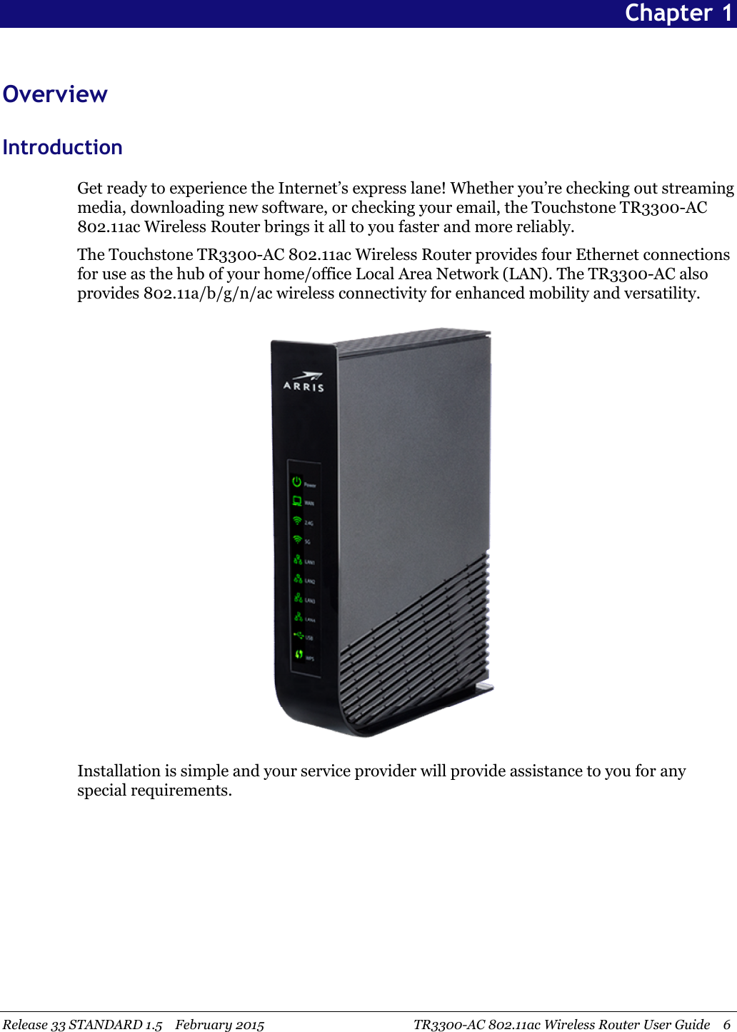 Release 33 STANDARD 1.5 February 2015 TR3300-AC 802.11ac Wireless Router User Guide 6Chapter 1OverviewIntroductionGet ready to experience the Internet’s express lane! Whether you’re checking out streamingmedia, downloading new software, or checking your email, the Touchstone TR3300-AC802.11ac Wireless Router brings it all to you faster and more reliably.The Touchstone TR3300-AC 802.11ac Wireless Router provides four Ethernet connectionsfor use as the hub of your home/office Local Area Network (LAN). The TR3300-AC alsoprovides 802.11a/b/g/n/ac wireless connectivity for enhanced mobility and versatility.Installation is simple and your service provider will provide assistance to you for anyspecial requirements.