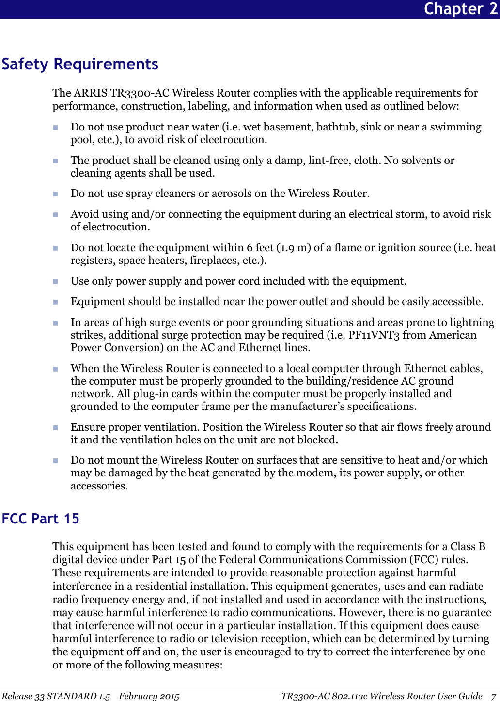 Release 33 STANDARD 1.5 February 2015 TR3300-AC 802.11ac Wireless Router User Guide 7Chapter 2Safety RequirementsThe ARRIS TR3300-AC Wireless Router complies with the applicable requirements forperformance, construction, labeling, and information when used as outlined below:Do not use product near water (i.e. wet basement, bathtub, sink or near a swimmingpool, etc.), to avoid risk of electrocution.The product shall be cleaned using only a damp, lint-free, cloth. No solvents orcleaning agents shall be used.Do not use spray cleaners or aerosols on the Wireless Router.Avoid using and/or connecting the equipment during an electrical storm, to avoid riskof electrocution.Do not locate the equipment within 6 feet (1.9 m) of a flame or ignition source (i.e. heatregisters, space heaters, fireplaces, etc.).Use only power supply and power cord included with the equipment.Equipment should be installed near the power outlet and should be easily accessible.In areas of high surge events or poor grounding situations and areas prone to lightningstrikes, additional surge protection may be required (i.e. PF11VNT3 from AmericanPower Conversion) on the AC and Ethernet lines.When the Wireless Router is connected to a local computer through Ethernet cables,the computer must be properly grounded to the building/residence AC groundnetwork. All plug-in cards within the computer must be properly installed andgrounded to the computer frame per the manufacturer’s specifications.Ensure proper ventilation. Position the Wireless Router so that air flows freely aroundit and the ventilation holes on the unit are not blocked.Do not mount the Wireless Router on surfaces that are sensitive to heat and/or whichmay be damaged by the heat generated by the modem, its power supply, or otheraccessories.FCC Part 15This equipment has been tested and found to comply with the requirements for a Class Bdigital device under Part 15 of the Federal Communications Commission (FCC) rules.These requirements are intended to provide reasonable protection against harmfulinterference in a residential installation. This equipment generates, uses and can radiateradio frequency energy and, if not installed and used in accordance with the instructions,may cause harmful interference to radio communications. However, there is no guaranteethat interference will not occur in a particular installation. If this equipment does causeharmful interference to radio or television reception, which can be determined by turningthe equipment off and on, the user is encouraged to try to correct the interference by oneor more of the following measures: