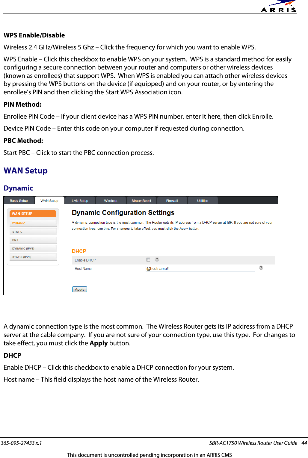      365-095-27433 x.1 SBR-AC1750 Wireless Router User Guide    44 This document is uncontrolled pending incorporation in an ARRIS CMS WPS Enable/Disable Wireless 2.4 GHz/Wireless 5 Ghz – Click the frequency for which you want to enable WPS. WPS Enable – Click this checkbox to enable WPS on your system.  WPS is a standard method for easily configuring a secure connection between your router and computers or other wireless devices (known as enrollees) that support WPS.  When WPS is enabled you can attach other wireless devices by pressing the WPS buttons on the device (if equipped) and on your router, or by entering the enrollee’s PIN and then clicking the Start WPS Association icon. PIN Method: Enrollee PIN Code – If your client device has a WPS PIN number, enter it here, then click Enrolle. Device PIN Code – Enter this code on your computer if requested during connection. PBC Method: Start PBC – Click to start the PBC connection process.   WAN Setup Dynamic    A dynamic connection type is the most common.  The Wireless Router gets its IP address from a DHCP server at the cable company.  If you are not sure of your connection type, use this type.  For changes to take effect, you must click the Apply button. DHCP Enable DHCP – Click this checkbox to enable a DHCP connection for your system. Host name – This field displays the host name of the Wireless Router.   