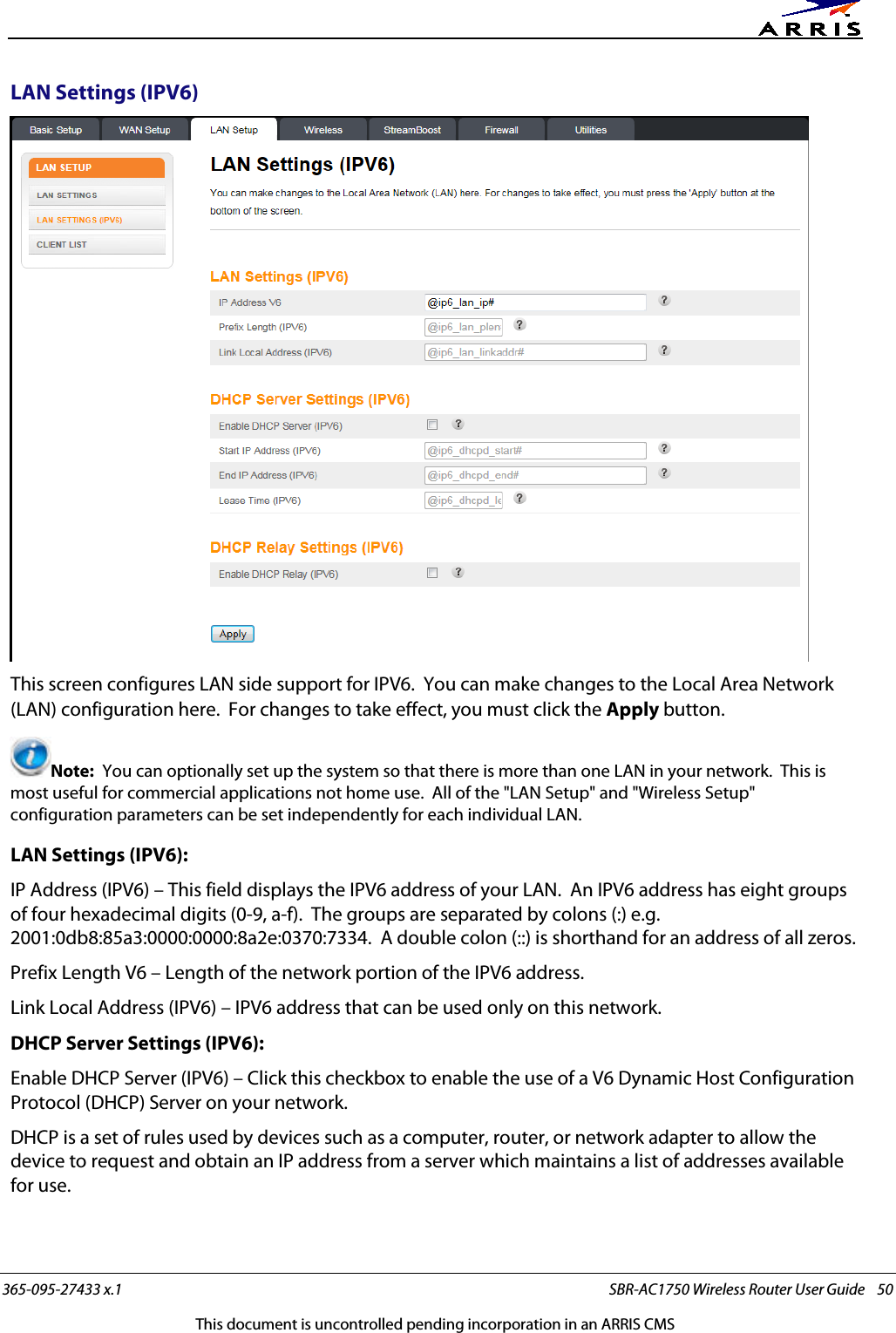      365-095-27433 x.1 SBR-AC1750 Wireless Router User Guide    50 This document is uncontrolled pending incorporation in an ARRIS CMS LAN Settings (IPV6)  This screen configures LAN side support for IPV6.  You can make changes to the Local Area Network (LAN) configuration here.  For changes to take effect, you must click the Apply button. Note:  You can optionally set up the system so that there is more than one LAN in your network.  This is most useful for commercial applications not home use.  All of the &quot;LAN Setup&quot; and &quot;Wireless Setup&quot; configuration parameters can be set independently for each individual LAN. LAN Settings (IPV6): IP Address (IPV6) – This field displays the IPV6 address of your LAN.  An IPV6 address has eight groups of four hexadecimal digits (0-9, a-f).  The groups are separated by colons (:) e.g. 2001:0db8:85a3:0000:0000:8a2e:0370:7334.  A double colon (::) is shorthand for an address of all zeros. Prefix Length V6 – Length of the network portion of the IPV6 address. Link Local Address (IPV6) – IPV6 address that can be used only on this network. DHCP Server Settings (IPV6): Enable DHCP Server (IPV6) – Click this checkbox to enable the use of a V6 Dynamic Host Configuration Protocol (DHCP) Server on your network. DHCP is a set of rules used by devices such as a computer, router, or network adapter to allow the device to request and obtain an IP address from a server which maintains a list of addresses available for use. 