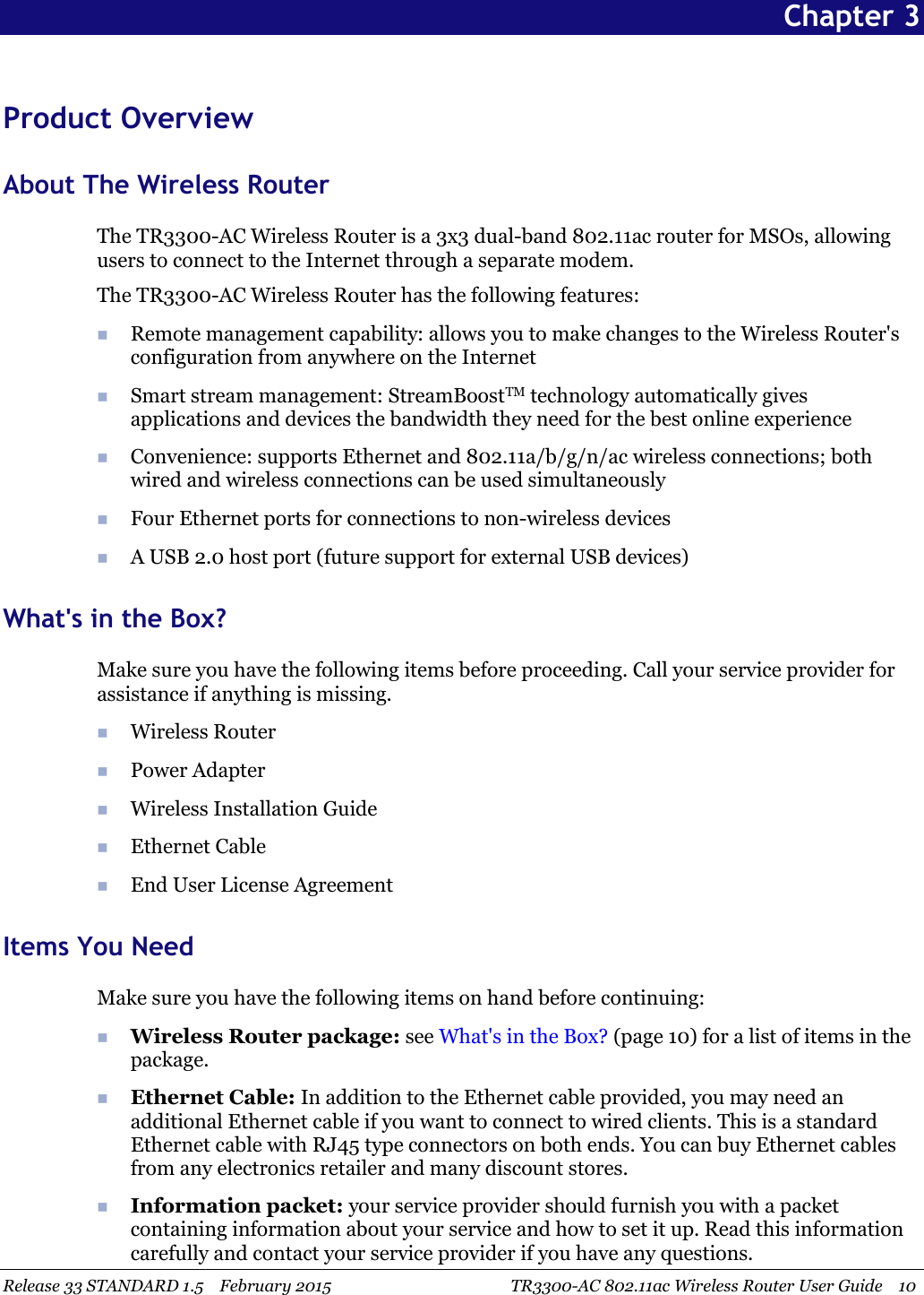 Release 33 STANDARD 1.5 February 2015 TR3300-AC 802.11ac Wireless Router User Guide 10Chapter 3Product OverviewAbout The Wireless RouterThe TR3300-AC Wireless Router is a 3x3 dual-band 802.11ac router for MSOs, allowingusers to connect to the Internet through a separate modem.The TR3300-AC Wireless Router has the following features:Remote management capability: allows you to make changes to the Wireless Router&apos;sconfiguration from anywhere on the InternetSmart stream management: StreamBoostTM technology automatically givesapplications and devices the bandwidth they need for the best online experienceConvenience: supports Ethernet and 802.11a/b/g/n/ac wireless connections; bothwired and wireless connections can be used simultaneouslyFour Ethernet ports for connections to non-wireless devicesA USB 2.0 host port (future support for external USB devices)What&apos;s in the Box?Make sure you have the following items before proceeding. Call your service provider forassistance if anything is missing.Wireless RouterPower AdapterWireless Installation GuideEthernet CableEnd User License AgreementItems You NeedMake sure you have the following items on hand before continuing:Wireless Router package: see What&apos;s in the Box? (page 10) for a list of items in thepackage.Ethernet Cable: In addition to the Ethernet cable provided, you may need anadditional Ethernet cable if you want to connect to wired clients. This is a standardEthernet cable with RJ45 type connectors on both ends. You can buy Ethernet cablesfrom any electronics retailer and many discount stores.Information packet: your service provider should furnish you with a packetcontaining information about your service and how to set it up. Read this informationcarefully and contact your service provider if you have any questions.