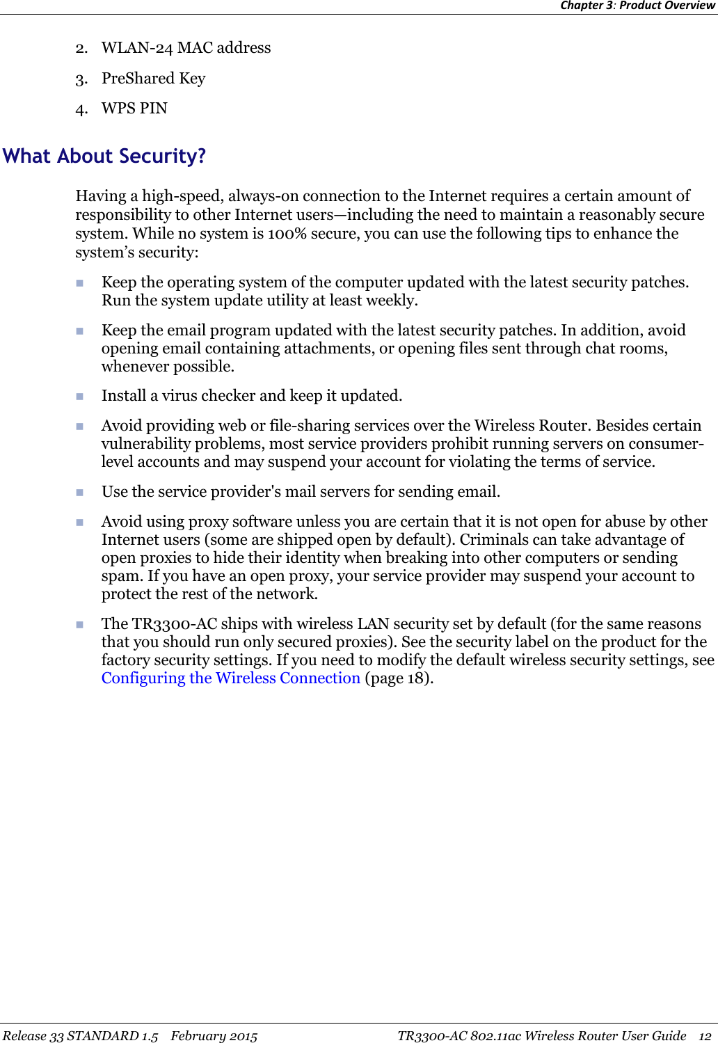 Chapter 3:Product OverviewRelease 33 STANDARD 1.5 February 2015 TR3300-AC 802.11ac Wireless Router User Guide 122. WLAN-24 MAC address3. PreShared Key4. WPS PINWhat About Security?Having a high-speed, always-on connection to the Internet requires a certain amount ofresponsibility to other Internet users—including the need to maintain a reasonably securesystem. While no system is 100% secure, you can use the following tips to enhance thesystem’s security:Keep the operating system of the computer updated with the latest security patches.Run the system update utility at least weekly.Keep the email program updated with the latest security patches. In addition, avoidopening email containing attachments, or opening files sent through chat rooms,whenever possible.Install a virus checker and keep it updated.Avoid providing web or file-sharing services over the Wireless Router. Besides certainvulnerability problems, most service providers prohibit running servers on consumer-level accounts and may suspend your account for violating the terms of service.Use the service provider&apos;s mail servers for sending email.Avoid using proxy software unless you are certain that it is not open for abuse by otherInternet users (some are shipped open by default). Criminals can take advantage ofopen proxies to hide their identity when breaking into other computers or sendingspam. If you have an open proxy, your service provider may suspend your account toprotect the rest of the network.The TR3300-AC ships with wireless LAN security set by default (for the same reasonsthat you should run only secured proxies). See the security label on the product for thefactory security settings. If you need to modify the default wireless security settings, seeConfiguring the Wireless Connection (page 18).