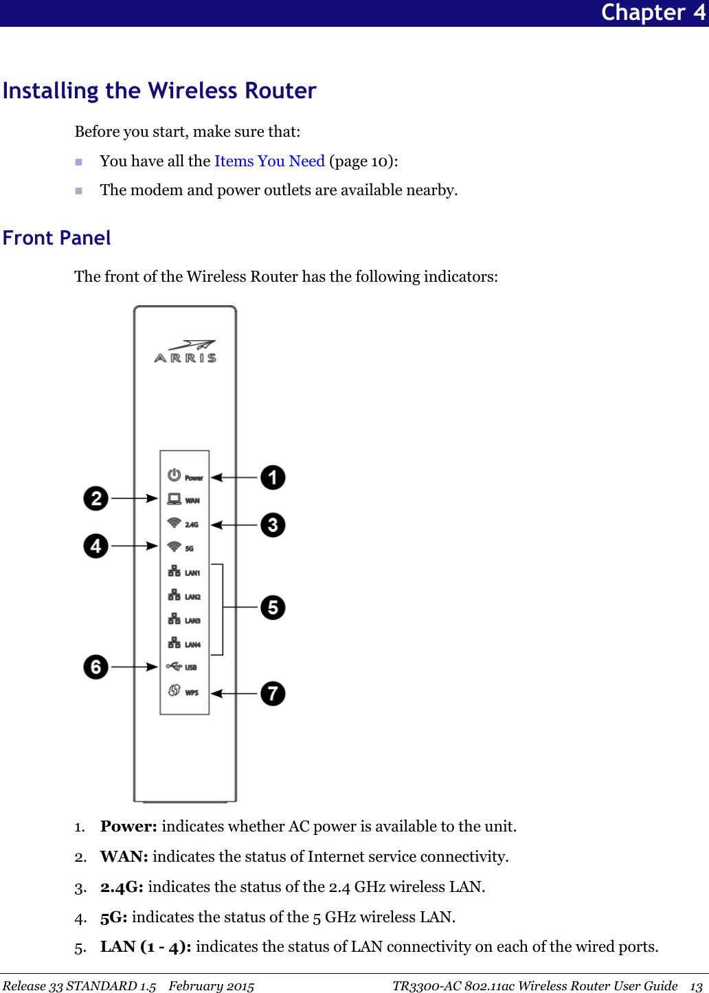 Release 33 STANDARD 1.5 February 2015 TR3300-AC 802.11ac Wireless Router User Guide 13Chapter 4Installing the Wireless RouterBefore you start, make sure that:You have all the Items You Need (page 10):The modem and power outlets are available nearby.Front PanelThe front of the Wireless Router has the following indicators:1. Power: indicates whether AC power is available to the unit.2. WAN: indicates the status of Internet service connectivity.3. 2.4G: indicates the status of the 2.4 GHz wireless LAN.4. 5G: indicates the status of the 5 GHz wireless LAN.5. LAN (1 - 4): indicates the status of LAN connectivity on each of the wired ports.