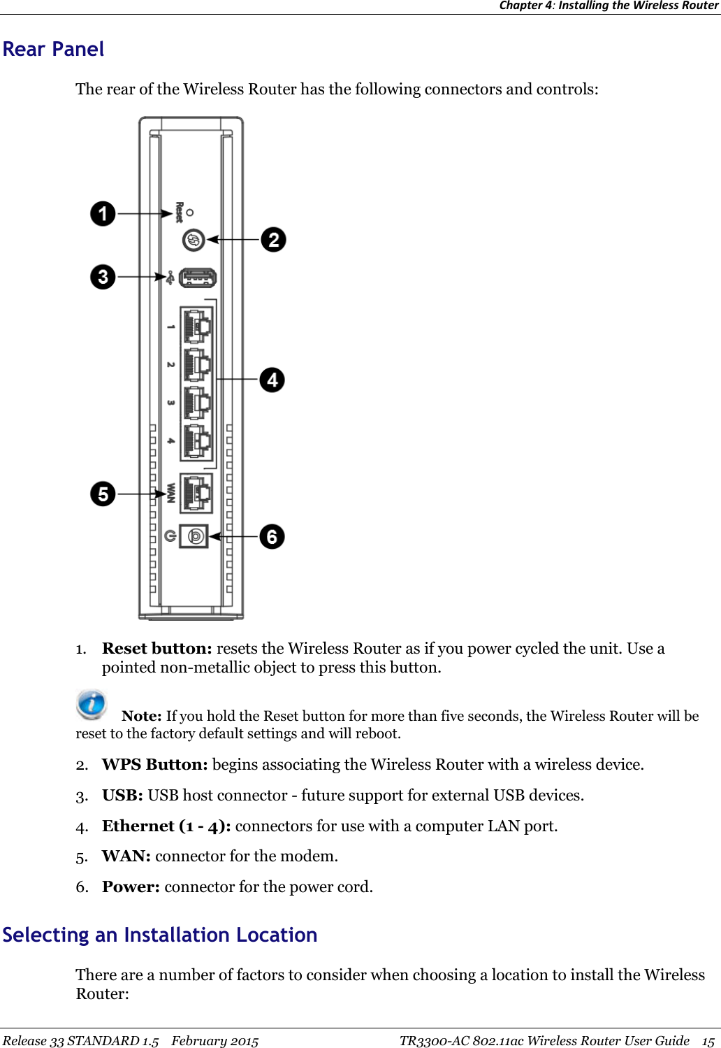 Chapter 4:Installing the Wireless RouterRelease 33 STANDARD 1.5 February 2015 TR3300-AC 802.11ac Wireless Router User Guide 15Rear PanelThe rear of the Wireless Router has the following connectors and controls:1. Reset button: resets the Wireless Router as if you power cycled the unit. Use apointed non-metallic object to press this button.Note: If you hold the Reset button for more than five seconds, the Wireless Router will bereset to the factory default settings and will reboot.2. WPS Button: begins associating the Wireless Router with a wireless device.3. USB: USB host connector - future support for external USB devices.4. Ethernet (1 - 4): connectors for use with a computer LAN port.5. WAN: connector for the modem.6. Power: connector for the power cord.Selecting an Installation LocationThere are a number of factors to consider when choosing a location to install the WirelessRouter: