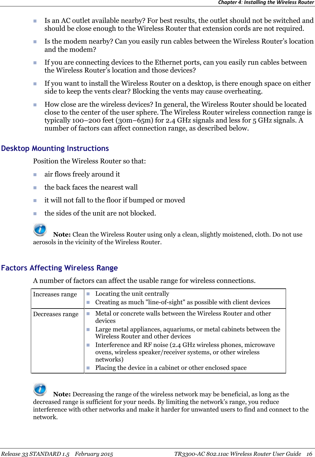 Chapter 4:Installing the Wireless RouterRelease 33 STANDARD 1.5 February 2015 TR3300-AC 802.11ac Wireless Router User Guide 16Is an AC outlet available nearby? For best results, the outlet should not be switched andshould be close enough to the Wireless Router that extension cords are not required.Is the modem nearby? Can you easily run cables between the Wireless Router’s locationand the modem?If you are connecting devices to the Ethernet ports, can you easily run cables betweenthe Wireless Router’s location and those devices?If you want to install the Wireless Router on a desktop, is there enough space on eitherside to keep the vents clear? Blocking the vents may cause overheating.How close are the wireless devices? In general, the Wireless Router should be locatedclose to the center of the user sphere. The Wireless Router wireless connection range istypically 100–200 feet (30m–65m) for 2.4 GHz signals and less for 5 GHz signals. Anumber of factors can affect connection range, as described below.Desktop Mounting InstructionsPosition the Wireless Router so that:air flows freely around itthe back faces the nearest wallit will not fall to the floor if bumped or movedthe sides of the unit are not blocked.Note: Clean the Wireless Router using only a clean, slightly moistened, cloth. Do not useaerosols in the vicinity of the Wireless Router.Factors Affecting Wireless RangeA number of factors can affect the usable range for wireless connections.Increases range Locating the unit centrallyCreating as much &quot;line-of-sight&quot; as possible with client devicesDecreases range Metal or concrete walls between the Wireless Router and otherdevicesLarge metal appliances, aquariums, or metal cabinets between theWireless Router and other devicesInterference and RF noise (2.4 GHz wireless phones, microwaveovens, wireless speaker/receiver systems, or other wirelessnetworks)Placing the device in a cabinet or other enclosed spaceNote: Decreasing the range of the wireless network may be beneficial, as long as thedecreased range is sufficient for your needs. By limiting the network’s range, you reduceinterference with other networks and make it harder for unwanted users to find and connect to thenetwork.