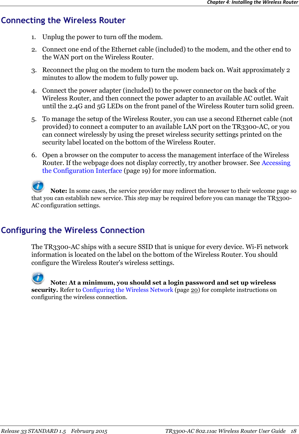 Chapter 4:Installing the Wireless RouterRelease 33 STANDARD 1.5 February 2015 TR3300-AC 802.11ac Wireless Router User Guide 18Connecting the Wireless Router1. Unplug the power to turn off the modem.2. Connect one end of the Ethernet cable (included) to the modem, and the other end tothe WAN port on the Wireless Router.3. Reconnect the plug on the modem to turn the modem back on. Wait approximately 2minutes to allow the modem to fully power up.4. Connect the power adapter (included) to the power connector on the back of theWireless Router, and then connect the power adapter to an available AC outlet. Waituntil the 2.4G and 5G LEDs on the front panel of the Wireless Router turn solid green.5. To manage the setup of the Wireless Router, you can use a second Ethernet cable (notprovided) to connect a computer to an available LAN port on the TR3300-AC, or youcan connect wirelessly by using the preset wireless security settings printed on thesecurity label located on the bottom of the Wireless Router.6. Open a browser on the computer to access the management interface of the WirelessRouter. If the webpage does not display correctly, try another browser. See Accessingthe Configuration Interface (page 19) for more information.Note: In some cases, the service provider may redirect the browser to their welcome page sothat you can establish new service. This step may be required before you can manage the TR3300-AC configuration settings.Configuring the Wireless ConnectionThe TR3300-AC ships with a secure SSID that is unique for every device. Wi-Fi networkinformation is located on the label on the bottom of the Wireless Router. You shouldconfigure the Wireless Router&apos;s wireless settings.Note: At a minimum, you should set a login password and set up wirelesssecurity. Refer to Configuring the Wireless Network (page 20) for complete instructions onconfiguring the wireless connection.