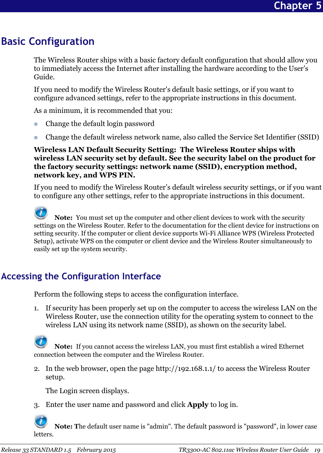 Release 33 STANDARD 1.5 February 2015 TR3300-AC 802.11ac Wireless Router User Guide 19Chapter 5Basic ConfigurationThe Wireless Router ships with a basic factory default configuration that should allow youto immediately access the Internet after installing the hardware according to the User’sGuide.If you need to modify the Wireless Router&apos;s default basic settings, or if you want toconfigure advanced settings, refer to the appropriate instructions in this document.As a minimum, it is recommended that you:Change the default login passwordChange the default wireless network name, also called the Service Set Identifier (SSID)Wireless LAN Default Security Setting: The Wireless Router ships withwireless LAN security set by default. See the security label on the product forthe factory security settings: network name (SSID), encryption method,network key, and WPS PIN.If you need to modify the Wireless Router’s default wireless security settings, or if you wantto configure any other settings, refer to the appropriate instructions in this document.Note: You must set up the computer and other client devices to work with the securitysettings on the Wireless Router. Refer to the documentation for the client device for instructions onsetting security. If the computer or client device supports Wi-Fi Alliance WPS (Wireless ProtectedSetup), activate WPS on the computer or client device and the Wireless Router simultaneously toeasily set up the system security.Accessing the Configuration InterfacePerform the following steps to access the configuration interface.1. If security has been properly set up on the computer to access the wireless LAN on theWireless Router, use the connection utility for the operating system to connect to thewireless LAN using its network name (SSID), as shown on the security label.Note: If you cannot access the wireless LAN, you must first establish a wired Ethernetconnection between the computer and the Wireless Router.2. In the web browser, open the page http://192.168.1.1/ to access the Wireless Routersetup.The Login screen displays.3. Enter the user name and password and click Apply to log in.Note: The default user name is &quot;admin&quot;. The default password is &quot;password&quot;, in lower caseletters.