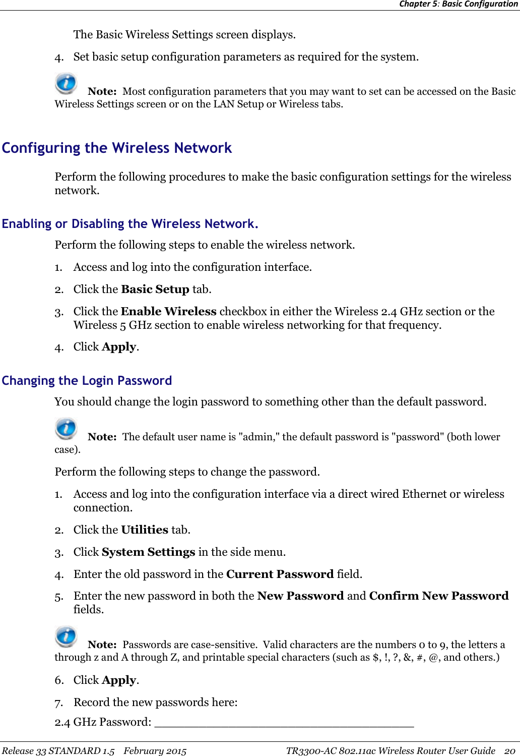 Chapter 5:Basic ConfigurationRelease 33 STANDARD 1.5 February 2015 TR3300-AC 802.11ac Wireless Router User Guide 20The Basic Wireless Settings screen displays.4. Set basic setup configuration parameters as required for the system.Note: Most configuration parameters that you may want to set can be accessed on the BasicWireless Settings screen or on the LAN Setup or Wireless tabs.Configuring the Wireless NetworkPerform the following procedures to make the basic configuration settings for the wirelessnetwork.Enabling or Disabling the Wireless Network.Perform the following steps to enable the wireless network.1. Access and log into the configuration interface.2. Click the Basic Setup tab.3. Click the Enable Wireless checkbox in either the Wireless 2.4 GHz section or theWireless 5 GHz section to enable wireless networking for that frequency.4. Click Apply.Changing the Login PasswordYou should change the login password to something other than the default password.Note: The default user name is &quot;admin,&quot; the default password is &quot;password&quot; (both lowercase).Perform the following steps to change the password.1. Access and log into the configuration interface via a direct wired Ethernet or wirelessconnection.2. Click the Utilities tab.3. Click System Settings in the side menu.4. Enter the old password in the Current Password field.5. Enter the new password in both the New Password and Confirm New Passwordfields.Note: Passwords are case-sensitive. Valid characters are the numbers 0 to 9, the letters athrough z and A through Z, and printable special characters (such as $, !, ?, &amp;, #, @, and others.)6. Click Apply.7. Record the new passwords here:2.4 GHz Password: ___________________________________