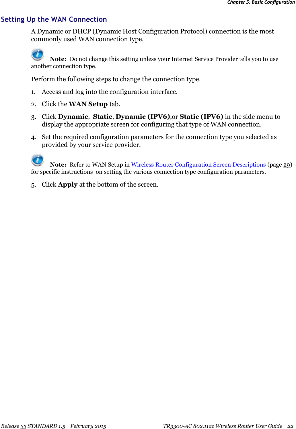 Chapter 5:Basic ConfigurationRelease 33 STANDARD 1.5 February 2015 TR3300-AC 802.11ac Wireless Router User Guide 22Setting Up the WAN ConnectionA Dynamic or DHCP (Dynamic Host Configuration Protocol) connection is the mostcommonly used WAN connection type.Note: Do not change this setting unless your Internet Service Provider tells you to useanother connection type.Perform the following steps to change the connection type.1. Access and log into the configuration interface.2. Click the WAN Setup tab.3. Click Dynamic,Static,Dynamic (IPV6),or Static (IPV6) in the side menu todisplay the appropriate screen for configuring that type of WAN connection.4. Set the required configuration parameters for the connection type you selected asprovided by your service provider.Note: Refer to WAN Setup in Wireless Router Configuration Screen Descriptions (page 29)for specific instructions on setting the various connection type configuration parameters.5. Click Apply at the bottom of the screen.