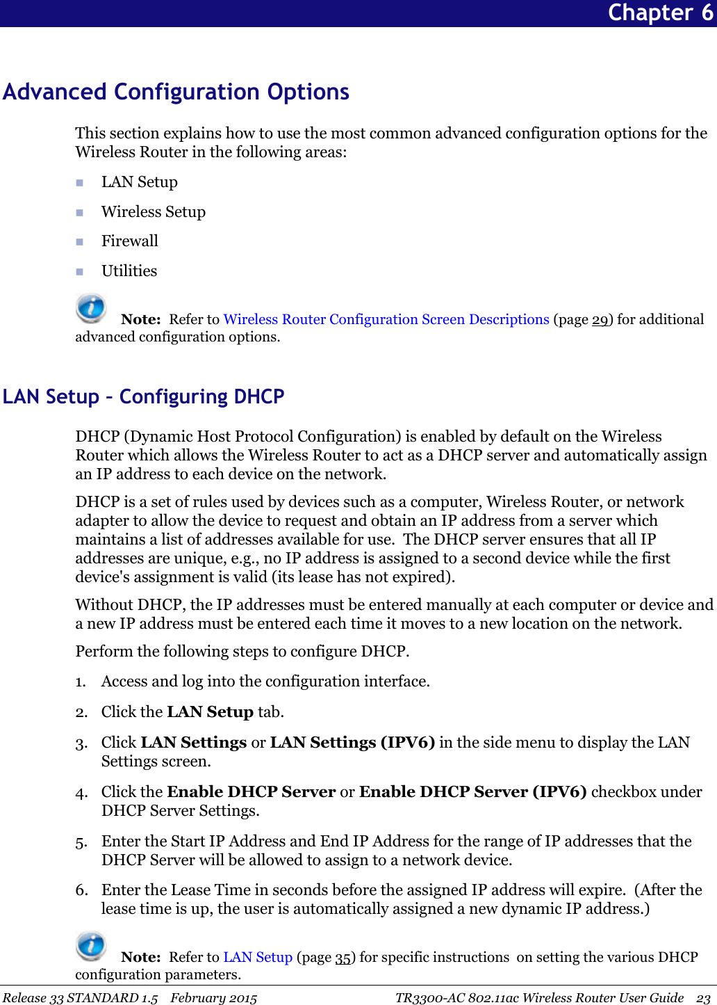 Release 33 STANDARD 1.5 February 2015 TR3300-AC 802.11ac Wireless Router User Guide 23Chapter 6Advanced Configuration OptionsThis section explains how to use the most common advanced configuration options for theWireless Router in the following areas:LAN SetupWireless SetupFirewallUtilitiesNote: Refer to Wireless Router Configuration Screen Descriptions (page 29) for additionaladvanced configuration options.LAN Setup – Configuring DHCPDHCP (Dynamic Host Protocol Configuration) is enabled by default on the WirelessRouter which allows the Wireless Router to act as a DHCP server and automatically assignan IP address to each device on the network.DHCP is a set of rules used by devices such as a computer, Wireless Router, or networkadapter to allow the device to request and obtain an IP address from a server whichmaintains a list of addresses available for use. The DHCP server ensures that all IPaddresses are unique, e.g., no IP address is assigned to a second device while the firstdevice&apos;s assignment is valid (its lease has not expired).Without DHCP, the IP addresses must be entered manually at each computer or device anda new IP address must be entered each time it moves to a new location on the network.Perform the following steps to configure DHCP.1. Access and log into the configuration interface.2. Click the LAN Setup tab.3. Click LAN Settings or LAN Settings (IPV6) in the side menu to display the LANSettings screen.4. Click the Enable DHCP Server or Enable DHCP Server (IPV6) checkbox underDHCP Server Settings.5. Enter the Start IP Address and End IP Address for the range of IP addresses that theDHCP Server will be allowed to assign to a network device.6. Enter the Lease Time in seconds before the assigned IP address will expire. (After thelease time is up, the user is automatically assigned a new dynamic IP address.)Note: Refer to LAN Setup (page 35) for specific instructions on setting the various DHCPconfiguration parameters.