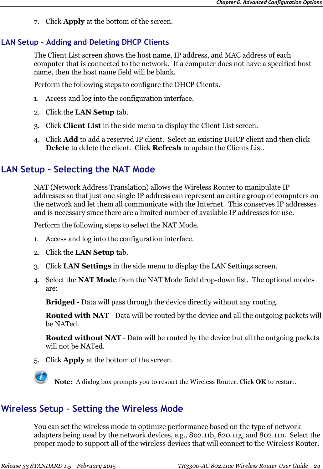 Chapter 6:Advanced Configuration OptionsRelease 33 STANDARD 1.5 February 2015 TR3300-AC 802.11ac Wireless Router User Guide 247. Click Apply at the bottom of the screen.LAN Setup – Adding and Deleting DHCP ClientsThe Client List screen shows the host name, IP address, and MAC address of eachcomputer that is connected to the network. If a computer does not have a specified hostname, then the host name field will be blank.Perform the following steps to configure the DHCP Clients.1. Access and log into the configuration interface.2. Click the LAN Setup tab.3. Click Client List in the side menu to display the Client List screen.4. Click Add to add a reserved IP client. Select an existing DHCP client and then clickDelete to delete the client. Click Refresh to update the Clients List.LAN Setup – Selecting the NAT ModeNAT (Network Address Translation) allows the Wireless Router to manipulate IPaddresses so that just one single IP address can represent an entire group of computers onthe network and let them all communicate with the Internet. This conserves IP addressesand is necessary since there are a limited number of available IP addresses for use.Perform the following steps to select the NAT Mode.1. Access and log into the configuration interface.2. Click the LAN Setup tab.3. Click LAN Settings in the side menu to display the LAN Settings screen.4. Select the NAT Mode from the NAT Mode field drop-down list. The optional modesare:Bridged - Data will pass through the device directly without any routing.Routed with NAT - Data will be routed by the device and all the outgoing packets willbe NATed.Routed without NAT - Data will be routed by the device but all the outgoing packetswill not be NATed.5. Click Apply at the bottom of the screen.Note: A dialog box prompts you to restart the Wireless Router. Click OK to restart.Wireless Setup – Setting the Wireless ModeYou can set the wireless mode to optimize performance based on the type of networkadapters being used by the network devices, e.g., 802.11b, 820.11g, and 802.11n. Select theproper mode to support all of the wireless devices that will connect to the Wireless Router.