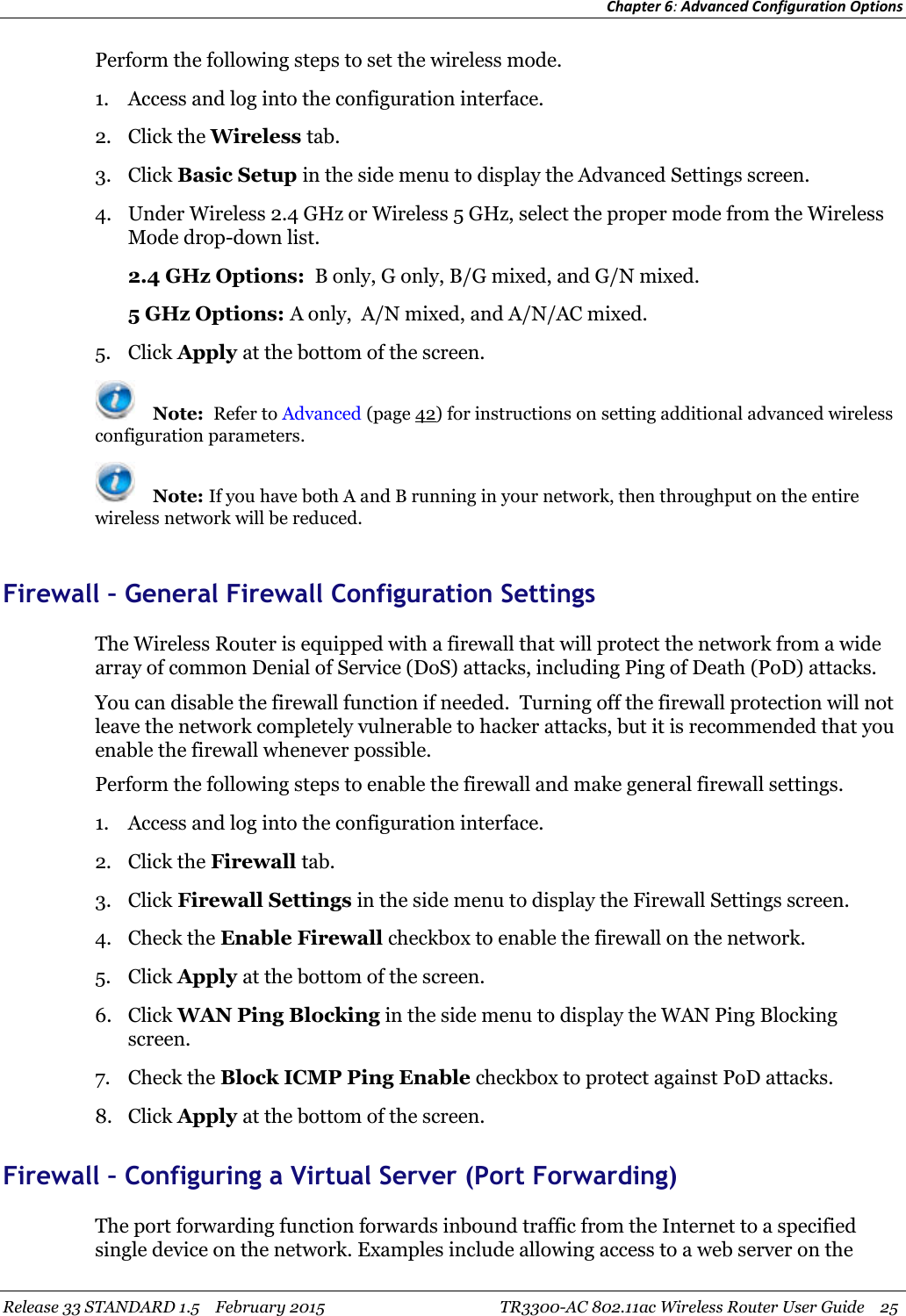 Chapter 6:Advanced Configuration OptionsRelease 33 STANDARD 1.5 February 2015 TR3300-AC 802.11ac Wireless Router User Guide 25Perform the following steps to set the wireless mode.1. Access and log into the configuration interface.2. Click the Wireless tab.3. Click Basic Setup in the side menu to display the Advanced Settings screen.4. Under Wireless 2.4 GHz or Wireless 5 GHz, select the proper mode from the WirelessMode drop-down list.2.4 GHz Options: B only, G only, B/G mixed, and G/N mixed.5 GHz Options: A only, A/N mixed, and A/N/AC mixed.5. Click Apply at the bottom of the screen.Note: Refer to Advanced (page 42) for instructions on setting additional advanced wirelessconfiguration parameters.Note: If you have both A and B running in your network, then throughput on the entirewireless network will be reduced.Firewall – General Firewall Configuration SettingsThe Wireless Router is equipped with a firewall that will protect the network from a widearray of common Denial of Service (DoS) attacks, including Ping of Death (PoD) attacks.You can disable the firewall function if needed. Turning off the firewall protection will notleave the network completely vulnerable to hacker attacks, but it is recommended that youenable the firewall whenever possible.Perform the following steps to enable the firewall and make general firewall settings.1. Access and log into the configuration interface.2. Click the Firewall tab.3. Click Firewall Settings in the side menu to display the Firewall Settings screen.4. Check the Enable Firewall checkbox to enable the firewall on the network.5. Click Apply at the bottom of the screen.6. Click WAN Ping Blocking in the side menu to display the WAN Ping Blockingscreen.7. Check the Block ICMP Ping Enable checkbox to protect against PoD attacks.8. Click Apply at the bottom of the screen.Firewall – Configuring a Virtual Server (Port Forwarding)The port forwarding function forwards inbound traffic from the Internet to a specifiedsingle device on the network. Examples include allowing access to a web server on the