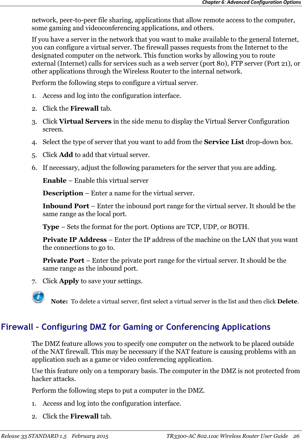 Chapter 6:Advanced Configuration OptionsRelease 33 STANDARD 1.5 February 2015 TR3300-AC 802.11ac Wireless Router User Guide 26network, peer-to-peer file sharing, applications that allow remote access to the computer,some gaming and videoconferencing applications, and others.If you have a server in the network that you want to make available to the general Internet,you can configure a virtual server. The firewall passes requests from the Internet to thedesignated computer on the network. This function works by allowing you to routeexternal (Internet) calls for services such as a web server (port 80), FTP server (Port 21), orother applications through the Wireless Router to the internal network.Perform the following steps to configure a virtual server.1. Access and log into the configuration interface.2. Click the Firewall tab.3. Click Virtual Servers in the side menu to display the Virtual Server Configurationscreen.4. Select the type of server that you want to add from the Service List drop-down box.5. Click Add to add that virtual server.6. If necessary, adjust the following parameters for the server that you are adding.Enable – Enable this virtual serverDescription – Enter a name for the virtual server.Inbound Port – Enter the inbound port range for the virtual server. It should be thesame range as the local port.Type – Sets the format for the port. Options are TCP, UDP, or BOTH.Private IP Address – Enter the IP address of the machine on the LAN that you wantthe connections to go to.Private Port – Enter the private port range for the virtual server. It should be thesame range as the inbound port.7. Click Apply to save your settings.Note: To delete a virtual server, first select a virtual server in the list and then click Delete.Firewall – Configuring DMZ for Gaming or Conferencing ApplicationsThe DMZ feature allows you to specify one computer on the network to be placed outsideof the NAT firewall. This may be necessary if the NAT feature is causing problems with anapplication such as a game or video conferencing application.Use this feature only on a temporary basis. The computer in the DMZ is not protected fromhacker attacks.Perform the following steps to put a computer in the DMZ.1. Access and log into the configuration interface.2. Click the Firewall tab.