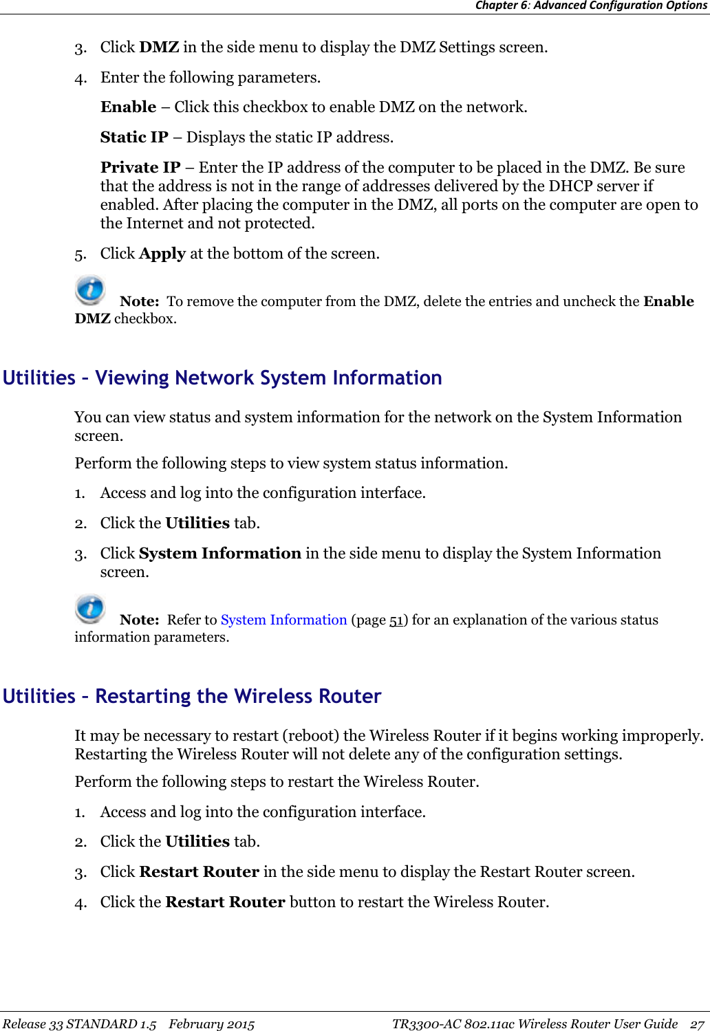Chapter 6:Advanced Configuration OptionsRelease 33 STANDARD 1.5 February 2015 TR3300-AC 802.11ac Wireless Router User Guide 273. Click DMZ in the side menu to display the DMZ Settings screen.4. Enter the following parameters.Enable – Click this checkbox to enable DMZ on the network.Static IP – Displays the static IP address.Private IP – Enter the IP address of the computer to be placed in the DMZ. Be surethat the address is not in the range of addresses delivered by the DHCP server ifenabled. After placing the computer in the DMZ, all ports on the computer are open tothe Internet and not protected.5. Click Apply at the bottom of the screen.Note: To remove the computer from the DMZ, delete the entries and uncheck the EnableDMZ checkbox.Utilities – Viewing Network System InformationYou can view status and system information for the network on the System Informationscreen.Perform the following steps to view system status information.1. Access and log into the configuration interface.2. Click the Utilities tab.3. Click System Information in the side menu to display the System Informationscreen.Note: Refer to System Information (page 51) for an explanation of the various statusinformation parameters.Utilities – Restarting the Wireless RouterIt may be necessary to restart (reboot) the Wireless Router if it begins working improperly.Restarting the Wireless Router will not delete any of the configuration settings.Perform the following steps to restart the Wireless Router.1. Access and log into the configuration interface.2. Click the Utilities tab.3. Click Restart Router in the side menu to display the Restart Router screen.4. Click the Restart Router button to restart the Wireless Router.