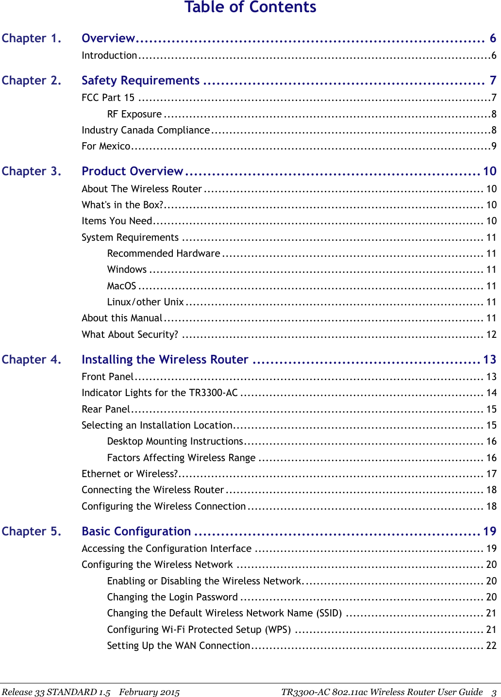 Release 33 STANDARD 1.5 February 2015 TR3300-AC 802.11ac Wireless Router User Guide 3Table of ContentsChapter 1. Overview.............................................................................. 6Introduction.................................................................................................6Chapter 2. Safety Requirements ............................................................... 7FCC Part 15 .................................................................................................7RF Exposure ..........................................................................................8Industry Canada Compliance.............................................................................8For Mexico...................................................................................................9Chapter 3. Product Overview..................................................................10About The Wireless Router ............................................................................. 10What&apos;s in the Box?........................................................................................ 10Items You Need........................................................................................... 10System Requirements ................................................................................... 11Recommended Hardware ........................................................................ 11Windows ............................................................................................ 11MacOS ............................................................................................... 11Linux/other Unix .................................................................................. 11About this Manual........................................................................................ 11What About Security? ................................................................................... 12Chapter 4. Installing the Wireless Router ...................................................13Front Panel................................................................................................ 13Indicator Lights for the TR3300-AC ................................................................... 14Rear Panel................................................................................................. 15Selecting an Installation Location..................................................................... 15Desktop Mounting Instructions.................................................................. 16Factors Affecting Wireless Range .............................................................. 16Ethernet or Wireless?.................................................................................... 17Connecting the Wireless Router ....................................................................... 18Configuring the Wireless Connection ................................................................. 18Chapter 5. Basic Configuration ................................................................19Accessing the Configuration Interface ............................................................... 19Configuring the Wireless Network .................................................................... 20Enabling or Disabling the Wireless Network.................................................. 20Changing the Login Password ................................................................... 20Changing the Default Wireless Network Name (SSID) ...................................... 21Configuring Wi-Fi Protected Setup (WPS) .................................................... 21Setting Up the WAN Connection................................................................ 22