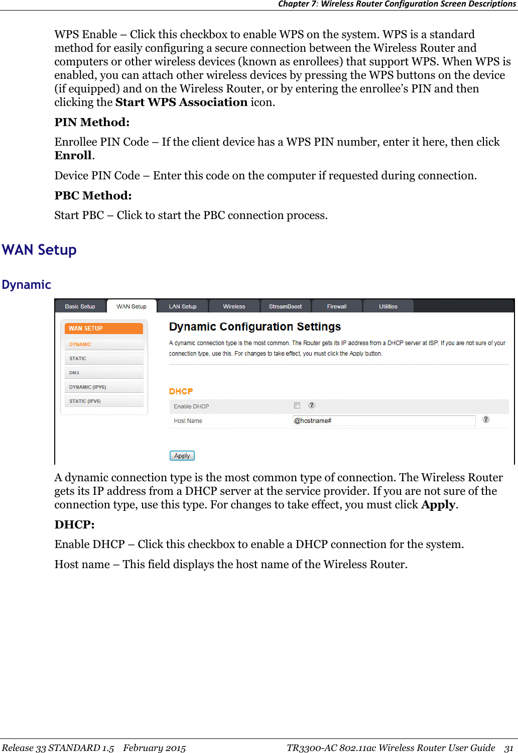 Chapter 7:Wireless Router Configuration Screen DescriptionsRelease 33 STANDARD 1.5 February 2015 TR3300-AC 802.11ac Wireless Router User Guide 31WPS Enable – Click this checkbox to enable WPS on the system. WPS is a standardmethod for easily configuring a secure connection between the Wireless Router andcomputers or other wireless devices (known as enrollees) that support WPS. When WPS isenabled, you can attach other wireless devices by pressing the WPS buttons on the device(if equipped) and on the Wireless Router, or by entering the enrollee’s PIN and thenclicking the Start WPS Association icon.PIN Method:Enrollee PIN Code – If the client device has a WPS PIN number, enter it here, then clickEnroll.Device PIN Code – Enter this code on the computer if requested during connection.PBC Method:Start PBC – Click to start the PBC connection process.WAN SetupDynamicA dynamic connection type is the most common type of connection. The Wireless Routergets its IP address from a DHCP server at the service provider. If you are not sure of theconnection type, use this type. For changes to take effect, you must click Apply.DHCP:Enable DHCP – Click this checkbox to enable a DHCP connection for the system.Host name – This field displays the host name of the Wireless Router.