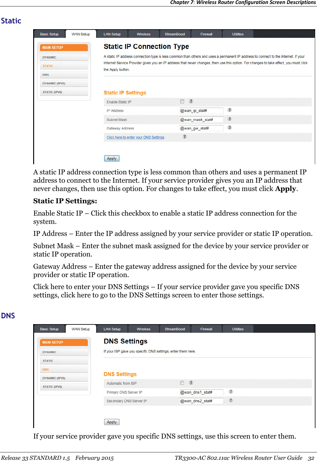 Chapter 7:Wireless Router Configuration Screen DescriptionsRelease 33 STANDARD 1.5 February 2015 TR3300-AC 802.11ac Wireless Router User Guide 32StaticA static IP address connection type is less common than others and uses a permanent IPaddress to connect to the Internet. If your service provider gives you an IP address thatnever changes, then use this option. For changes to take effect, you must click Apply.Static IP Settings:Enable Static IP – Click this checkbox to enable a static IP address connection for thesystem.IP Address – Enter the IP address assigned by your service provider or static IP operation.Subnet Mask – Enter the subnet mask assigned for the device by your service provider orstatic IP operation.Gateway Address – Enter the gateway address assigned for the device by your serviceprovider or static IP operation.Click here to enter your DNS Settings – If your service provider gave you specific DNSsettings, click here to go to the DNS Settings screen to enter those settings.DNSIf your service provider gave you specific DNS settings, use this screen to enter them.