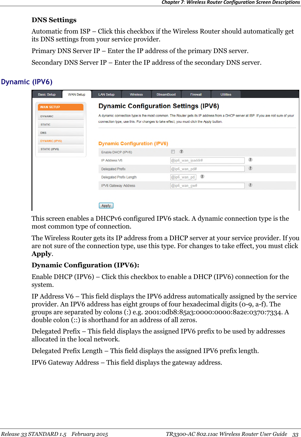 Chapter 7:Wireless Router Configuration Screen DescriptionsRelease 33 STANDARD 1.5 February 2015 TR3300-AC 802.11ac Wireless Router User Guide 33DNS SettingsAutomatic from ISP – Click this checkbox if the Wireless Router should automatically getits DNS settings from your service provider.Primary DNS Server IP – Enter the IP address of the primary DNS server.Secondary DNS Server IP – Enter the IP address of the secondary DNS server.Dynamic (IPV6)This screen enables a DHCPv6 configured IPV6 stack. A dynamic connection type is themost common type of connection.The Wireless Router gets its IP address from a DHCP server at your service provider. If youare not sure of the connection type, use this type. For changes to take effect, you must clickApply.Dynamic Configuration (IPV6):Enable DHCP (IPV6) – Click this checkbox to enable a DHCP (IPV6) connection for thesystem.IP Address V6 – This field displays the IPV6 address automatically assigned by the serviceprovider. An IPV6 address has eight groups of four hexadecimal digits (0-9, a-f). Thegroups are separated by colons (:) e.g. 2001:0db8:85a3:0000:0000:8a2e:0370:7334. Adouble colon (::) is shorthand for an address of all zeros.Delegated Prefix – This field displays the assigned IPV6 prefix to be used by addressesallocated in the local network.Delegated Prefix Length – This field displays the assigned IPV6 prefix length.IPV6 Gateway Address – This field displays the gateway address.