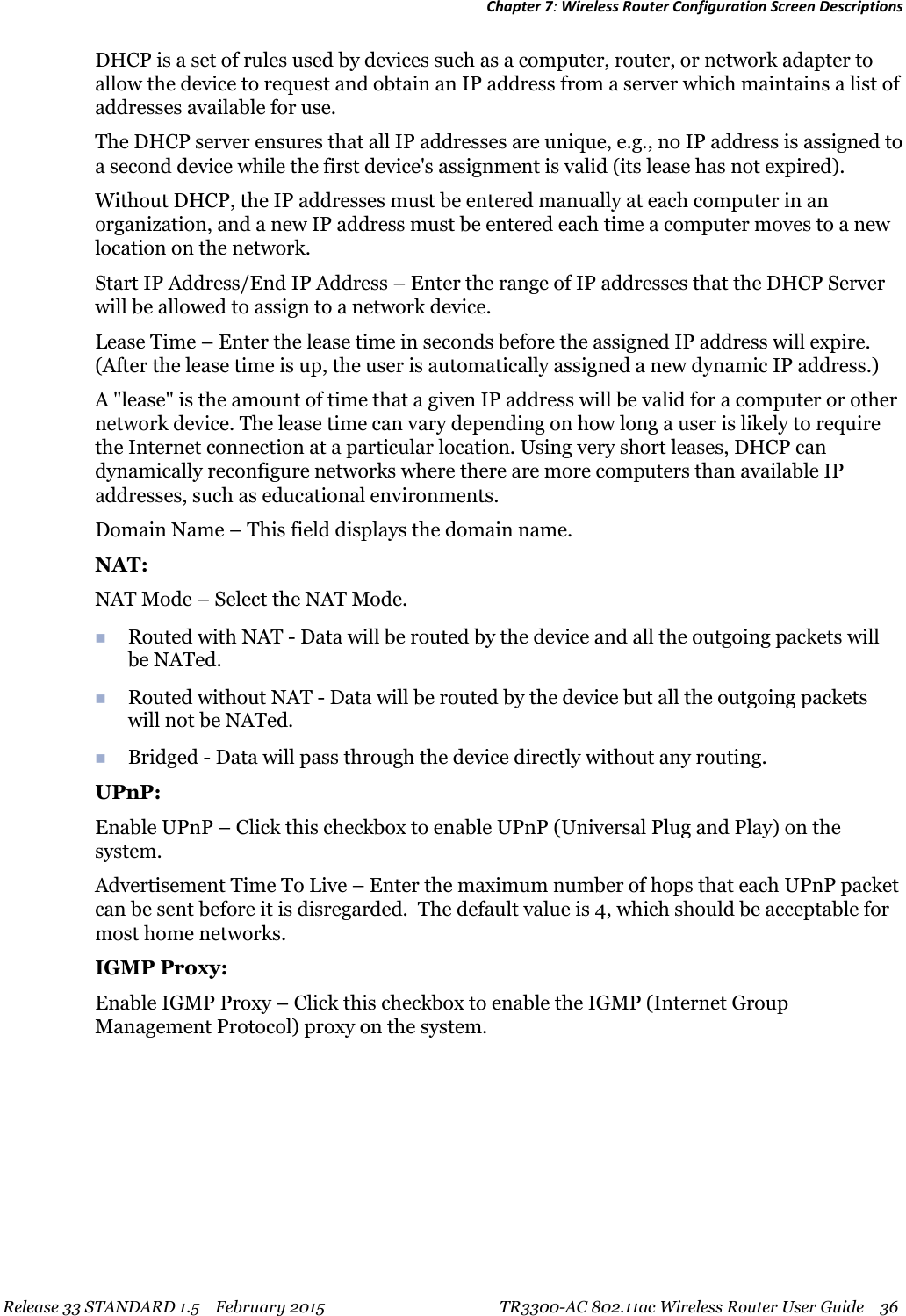 Chapter 7:Wireless Router Configuration Screen DescriptionsRelease 33 STANDARD 1.5 February 2015 TR3300-AC 802.11ac Wireless Router User Guide 36DHCP is a set of rules used by devices such as a computer, router, or network adapter toallow the device to request and obtain an IP address from a server which maintains a list ofaddresses available for use.The DHCP server ensures that all IP addresses are unique, e.g., no IP address is assigned toa second device while the first device&apos;s assignment is valid (its lease has not expired).Without DHCP, the IP addresses must be entered manually at each computer in anorganization, and a new IP address must be entered each time a computer moves to a newlocation on the network.Start IP Address/End IP Address – Enter the range of IP addresses that the DHCP Serverwill be allowed to assign to a network device.Lease Time – Enter the lease time in seconds before the assigned IP address will expire.(After the lease time is up, the user is automatically assigned a new dynamic IP address.)A &quot;lease&quot; is the amount of time that a given IP address will be valid for a computer or othernetwork device. The lease time can vary depending on how long a user is likely to requirethe Internet connection at a particular location. Using very short leases, DHCP candynamically reconfigure networks where there are more computers than available IPaddresses, such as educational environments.Domain Name – This field displays the domain name.NAT:NAT Mode – Select the NAT Mode.Routed with NAT - Data will be routed by the device and all the outgoing packets willbe NATed.Routed without NAT - Data will be routed by the device but all the outgoing packetswill not be NATed.Bridged - Data will pass through the device directly without any routing.UPnP:Enable UPnP – Click this checkbox to enable UPnP (Universal Plug and Play) on thesystem.Advertisement Time To Live – Enter the maximum number of hops that each UPnP packetcan be sent before it is disregarded. The default value is 4, which should be acceptable formost home networks.IGMP Proxy:Enable IGMP Proxy – Click this checkbox to enable the IGMP (Internet GroupManagement Protocol) proxy on the system.