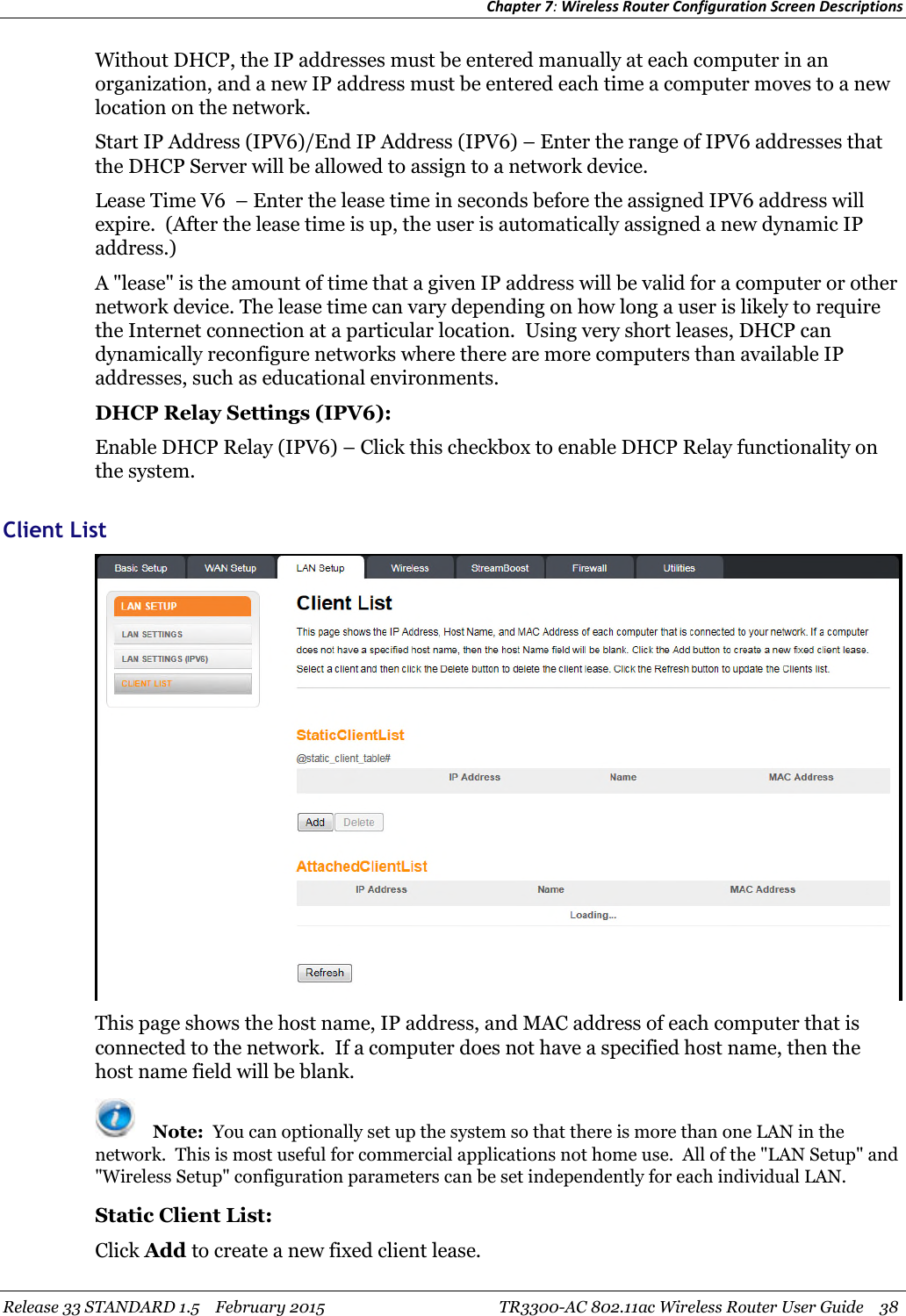 Chapter 7:Wireless Router Configuration Screen DescriptionsRelease 33 STANDARD 1.5 February 2015 TR3300-AC 802.11ac Wireless Router User Guide 38Without DHCP, the IP addresses must be entered manually at each computer in anorganization, and a new IP address must be entered each time a computer moves to a newlocation on the network.Start IP Address (IPV6)/End IP Address (IPV6) – Enter the range of IPV6 addresses thatthe DHCP Server will be allowed to assign to a network device.Lease Time V6 – Enter the lease time in seconds before the assigned IPV6 address willexpire. (After the lease time is up, the user is automatically assigned a new dynamic IPaddress.)A &quot;lease&quot; is the amount of time that a given IP address will be valid for a computer or othernetwork device. The lease time can vary depending on how long a user is likely to requirethe Internet connection at a particular location. Using very short leases, DHCP candynamically reconfigure networks where there are more computers than available IPaddresses, such as educational environments.DHCP Relay Settings (IPV6):Enable DHCP Relay (IPV6) – Click this checkbox to enable DHCP Relay functionality onthe system.Client ListThis page shows the host name, IP address, and MAC address of each computer that isconnected to the network. If a computer does not have a specified host name, then thehost name field will be blank.Note: You can optionally set up the system so that there is more than one LAN in thenetwork. This is most useful for commercial applications not home use. All of the &quot;LAN Setup&quot; and&quot;Wireless Setup&quot; configuration parameters can be set independently for each individual LAN.Static Client List:Click Add to create a new fixed client lease.