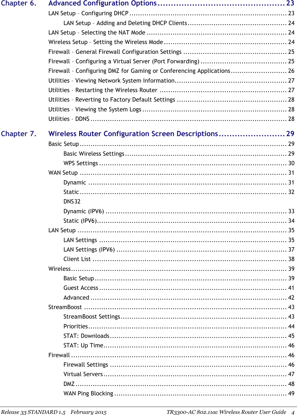 Release 33 STANDARD 1.5 February 2015 TR3300-AC 802.11ac Wireless Router User Guide 4Chapter 6. Advanced Configuration Options................................................ 23LAN Setup – Configuring DHCP ......................................................................... 23LAN Setup – Adding and Deleting DHCP Clients.............................................. 24LAN Setup – Selecting the NAT Mode ................................................................. 24Wireless Setup – Setting the Wireless Mode ......................................................... 24Firewall – General Firewall Configuration Settings ................................................ 25Firewall – Configuring a Virtual Server (Port Forwarding) ........................................ 25Firewall – Configuring DMZ for Gaming or Conferencing Applications.......................... 26Utilities – Viewing Network System Information.................................................... 27Utilities – Restarting the Wireless Router ........................................................... 27Utilities – Reverting to Factory Default Settings ................................................... 28Utilities – Viewing the System Logs ................................................................... 28Utilities – DDNS ........................................................................................... 28Chapter 7. Wireless Router Configuration Screen Descriptions......................... 29Basic Setup ................................................................................................ 29Basic Wireless Settings........................................................................... 29WPS Settings ....................................................................................... 30WAN Setup ................................................................................................ 31Dynamic ............................................................................................ 31Static ................................................................................................ 32DNS32Dynamic (IPV6) .................................................................................... 33Static (IPV6)........................................................................................ 34LAN Setup ................................................................................................. 35LAN Settings ....................................................................................... 35LAN Settings (IPV6) ............................................................................... 37Client List .......................................................................................... 38Wireless.................................................................................................... 39Basic Setup ......................................................................................... 39Guest Access ....................................................................................... 41Advanced ........................................................................................... 42StreamBoost .............................................................................................. 43StreamBoost Settings............................................................................. 43Priorities............................................................................................ 44STAT: Downloads.................................................................................. 45STAT: Up Time..................................................................................... 46Firewall .................................................................................................... 46Firewall Settings .................................................................................. 46Virtual Servers..................................................................................... 47DMZ.................................................................................................. 48WAN Ping Blocking ................................................................................ 49