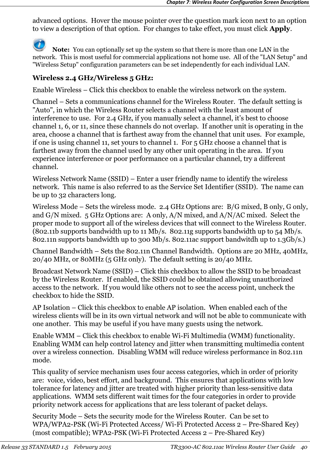 Chapter 7:Wireless Router Configuration Screen DescriptionsRelease 33 STANDARD 1.5 February 2015 TR3300-AC 802.11ac Wireless Router User Guide 40advanced options. Hover the mouse pointer over the question mark icon next to an optionto view a description of that option. For changes to take effect, you must click Apply.Note: You can optionally set up the system so that there is more than one LAN in thenetwork. This is most useful for commercial applications not home use. All of the &quot;LAN Setup&quot; and&quot;Wireless Setup&quot; configuration parameters can be set independently for each individual LAN.Wireless 2.4 GHz/Wireless 5 GHz:Enable Wireless – Click this checkbox to enable the wireless network on the system.Channel – Sets a communications channel for the Wireless Router. The default setting is&quot;Auto&quot;, in which the Wireless Router selects a channel with the least amount ofinterference to use. For 2.4 GHz, if you manually select a channel, it’s best to choosechannel 1, 6, or 11, since these channels do not overlap. If another unit is operating in thearea, choose a channel that is farthest away from the channel that unit uses. For example,if one is using channel 11, set yours to channel 1. For 5 GHz choose a channel that isfarthest away from the channel used by any other unit operating in the area. If youexperience interference or poor performance on a particular channel, try a differentchannel.Wireless Network Name (SSID) – Enter a user friendly name to identify the wirelessnetwork. This name is also referred to as the Service Set Identifier (SSID). The name canbe up to 32 characters long.Wireless Mode – Sets the wireless mode. 2.4 GHz Options are: B/G mixed, B only, G only,and G/N mixed. 5 GHz Options are: A only, A/N mixed, and A/N/AC mixed. Select theproper mode to support all of the wireless devices that will connect to the Wireless Router.(802.11b supports bandwidth up to 11 Mb/s. 802.11g supports bandwidth up to 54 Mb/s.802.11n supports bandwidth up to 300 Mb/s. 802.11ac support bandwitdh up to 1.3Gb/s.)Channel Bandwidth – Sets the 802.11n Channel Bandwidth. Options are 20 MHz, 40MHz,20/40 MHz, or 80MHz (5 GHz only). The default setting is 20/40 MHz.Broadcast Network Name (SSID) – Click this checkbox to allow the SSID to be broadcastby the Wireless Router. If enabled, the SSID could be obtained allowing unauthorizedaccess to the network. If you would like others not to see the access point, uncheck thecheckbox to hide the SSID.AP Isolation – Click this checkbox to enable AP isolation. When enabled each of thewireless clients will be in its own virtual network and will not be able to communicate withone another. This may be useful if you have many guests using the network.Enable WMM – Click this checkbox to enable Wi-Fi Multimedia (WMM) functionality.Enabling WMM can help control latency and jitter when transmitting multimedia contentover a wireless connection. Disabling WMM will reduce wireless performance in 802.11nmode.This quality of service mechanism uses four access categories, which in order of priorityare: voice, video, best effort, and background. This ensures that applications with lowtolerance for latency and jitter are treated with higher priority than less-sensitive dataapplications. WMM sets different wait times for the four categories in order to providepriority network access for applications that are less tolerant of packet delays.Security Mode – Sets the security mode for the Wireless Router. Can be set toWPA/WPA2-PSK (Wi-Fi Protected Access/ Wi-Fi Protected Access 2 – Pre-Shared Key)(most compatible); WPA2-PSK (Wi-Fi Protected Access 2 – Pre-Shared Key)