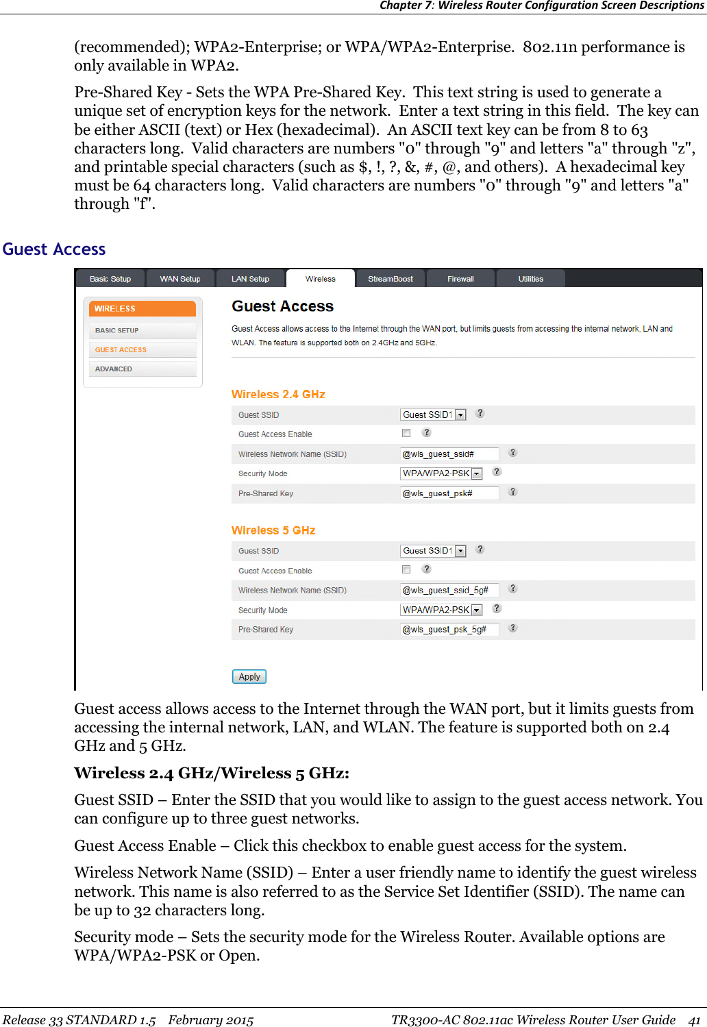 Chapter 7:Wireless Router Configuration Screen DescriptionsRelease 33 STANDARD 1.5 February 2015 TR3300-AC 802.11ac Wireless Router User Guide 41(recommended); WPA2-Enterprise; or WPA/WPA2-Enterprise. 802.11n performance isonly available in WPA2.Pre-Shared Key - Sets the WPA Pre-Shared Key. This text string is used to generate aunique set of encryption keys for the network. Enter a text string in this field. The key canbe either ASCII (text) or Hex (hexadecimal). An ASCII text key can be from 8 to 63characters long. Valid characters are numbers &quot;0&quot; through &quot;9&quot; and letters &quot;a&quot; through &quot;z&quot;,and printable special characters (such as $, !, ?, &amp;, #, @, and others). A hexadecimal keymust be 64 characters long. Valid characters are numbers &quot;0&quot; through &quot;9&quot; and letters &quot;a&quot;through &quot;f&quot;.Guest AccessGuest access allows access to the Internet through the WAN port, but it limits guests fromaccessing the internal network, LAN, and WLAN. The feature is supported both on 2.4GHz and 5 GHz.Wireless 2.4 GHz/Wireless 5 GHz:Guest SSID – Enter the SSID that you would like to assign to the guest access network. Youcan configure up to three guest networks.Guest Access Enable – Click this checkbox to enable guest access for the system.Wireless Network Name (SSID) – Enter a user friendly name to identify the guest wirelessnetwork. This name is also referred to as the Service Set Identifier (SSID). The name canbe up to 32 characters long.Security mode – Sets the security mode for the Wireless Router. Available options areWPA/WPA2-PSK or Open.