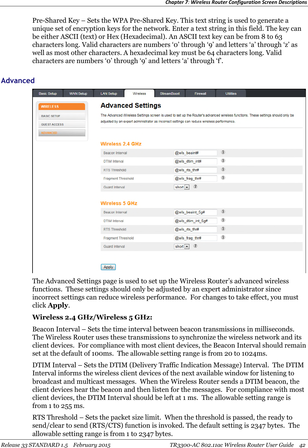 Chapter 7:Wireless Router Configuration Screen DescriptionsRelease 33 STANDARD 1.5 February 2015 TR3300-AC 802.11ac Wireless Router User Guide 42Pre-Shared Key – Sets the WPA Pre-Shared Key. This text string is used to generate aunique set of encryption keys for the network. Enter a text string in this field. The key canbe either ASCII (text) or Hex (Hexadecimal). An ASCII text key can be from 8 to 63characters long. Valid characters are numbers ‘0’ through ‘9’ and letters ‘a’ through ‘z’ aswell as most other characters. A hexadecimal key must be 64 characters long. Validcharacters are numbers ‘0’ through ‘9’ and letters ‘a’ through ‘f’.AdvancedThe Advanced Settings page is used to set up the Wireless Router’s advanced wirelessfunctions. These settings should only be adjusted by an expert administrator sinceincorrect settings can reduce wireless performance. For changes to take effect, you mustclick Apply.Wireless 2.4 GHz/Wireless 5 GHz:Beacon Interval – Sets the time interval between beacon transmissions in milliseconds.The Wireless Router uses these transmissions to synchronize the wireless network and itsclient devices. For compliance with most client devices, the Beacon Interval should remainset at the default of 100ms. The allowable setting range is from 20 to 1024ms.DTIM Interval – Sets the DTIM (Delivery Traffic Indication Message) Interval. The DTIMInterval informs the wireless client devices of the next available window for listening tobroadcast and multicast messages. When the Wireless Router sends a DTIM beacon, theclient devices hear the beacon and then listen for the messages. For compliance with mostclient devices, the DTIM Interval should be left at 1 ms. The allowable setting range isfrom 1 to 255 ms.RTS Threshold – Sets the packet size limit. When the threshold is passed, the ready tosend/clear to send (RTS/CTS) function is invoked. The default setting is 2347 bytes. Theallowable setting range is from 1 to 2347 bytes.