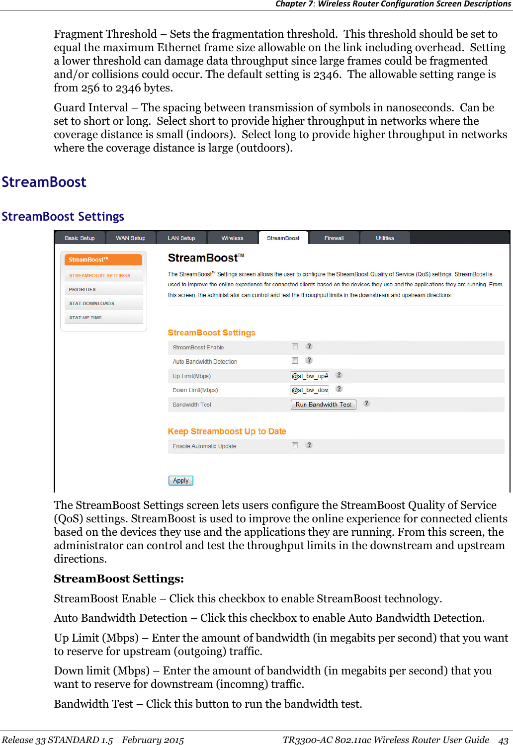 Chapter 7:Wireless Router Configuration Screen DescriptionsRelease 33 STANDARD 1.5 February 2015 TR3300-AC 802.11ac Wireless Router User Guide 43Fragment Threshold – Sets the fragmentation threshold. This threshold should be set toequal the maximum Ethernet frame size allowable on the link including overhead. Settinga lower threshold can damage data throughput since large frames could be fragmentedand/or collisions could occur. The default setting is 2346. The allowable setting range isfrom 256 to 2346 bytes.Guard Interval – The spacing between transmission of symbols in nanoseconds. Can beset to short or long. Select short to provide higher throughput in networks where thecoverage distance is small (indoors). Select long to provide higher throughput in networkswhere the coverage distance is large (outdoors).StreamBoostStreamBoost SettingsThe StreamBoost Settings screen lets users configure the StreamBoost Quality of Service(QoS) settings. StreamBoost is used to improve the online experience for connected clientsbased on the devices they use and the applications they are running. From this screen, theadministrator can control and test the throughput limits in the downstream and upstreamdirections.StreamBoost Settings:StreamBoost Enable – Click this checkbox to enable StreamBoost technology.Auto Bandwidth Detection – Click this checkbox to enable Auto Bandwidth Detection.Up Limit (Mbps) – Enter the amount of bandwidth (in megabits per second) that you wantto reserve for upstream (outgoing) traffic.Down limit (Mbps) – Enter the amount of bandwidth (in megabits per second) that youwant to reserve for downstream (incomng) traffic.Bandwidth Test – Click this button to run the bandwidth test.