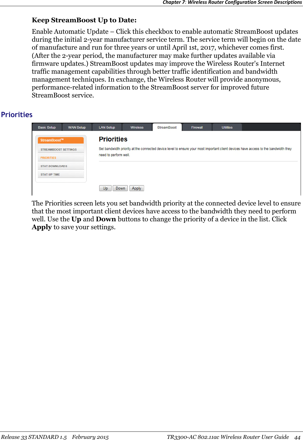 Chapter 7:Wireless Router Configuration Screen DescriptionsRelease 33 STANDARD 1.5 February 2015 TR3300-AC 802.11ac Wireless Router User Guide 44Keep StreamBoost Up to Date:Enable Automatic Update – Click this checkbox to enable automatic StreamBoost updatesduring the initial 2-year manufacturer service term. The service term will begin on the dateof manufacture and run for three years or until April 1st, 2017, whichever comes first.(After the 2-year period, the manufacturer may make further updates available viafirmware updates.) StreamBoost updates may improve the Wireless Router&apos;s Internettraffic management capabilities through better traffic identification and bandwidthmanagement techniques. In exchange, the Wireless Router will provide anonymous,performance-related information to the StreamBoost server for improved futureStreamBoost service.PrioritiesThe Priorities screen lets you set bandwidth priority at the connected device level to ensurethat the most important client devices have access to the bandwidth they need to performwell. Use the Up and Down buttons to change the priority of a device in the list. ClickApply to save your settings.