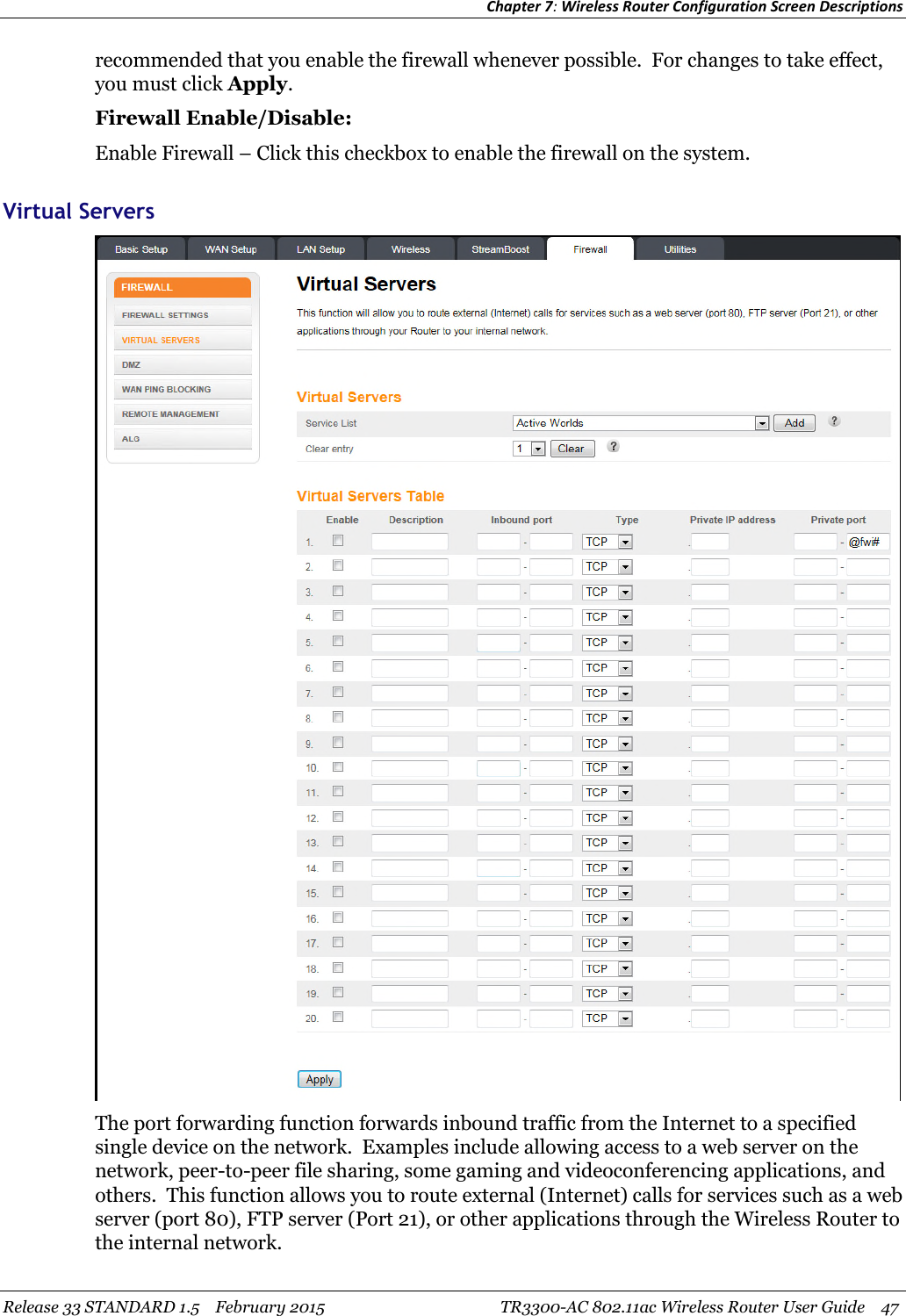 Chapter 7:Wireless Router Configuration Screen DescriptionsRelease 33 STANDARD 1.5 February 2015 TR3300-AC 802.11ac Wireless Router User Guide 47recommended that you enable the firewall whenever possible. For changes to take effect,you must click Apply.Firewall Enable/Disable:Enable Firewall – Click this checkbox to enable the firewall on the system.Virtual ServersThe port forwarding function forwards inbound traffic from the Internet to a specifiedsingle device on the network. Examples include allowing access to a web server on thenetwork, peer-to-peer file sharing, some gaming and videoconferencing applications, andothers. This function allows you to route external (Internet) calls for services such as a webserver (port 80), FTP server (Port 21), or other applications through the Wireless Router tothe internal network.