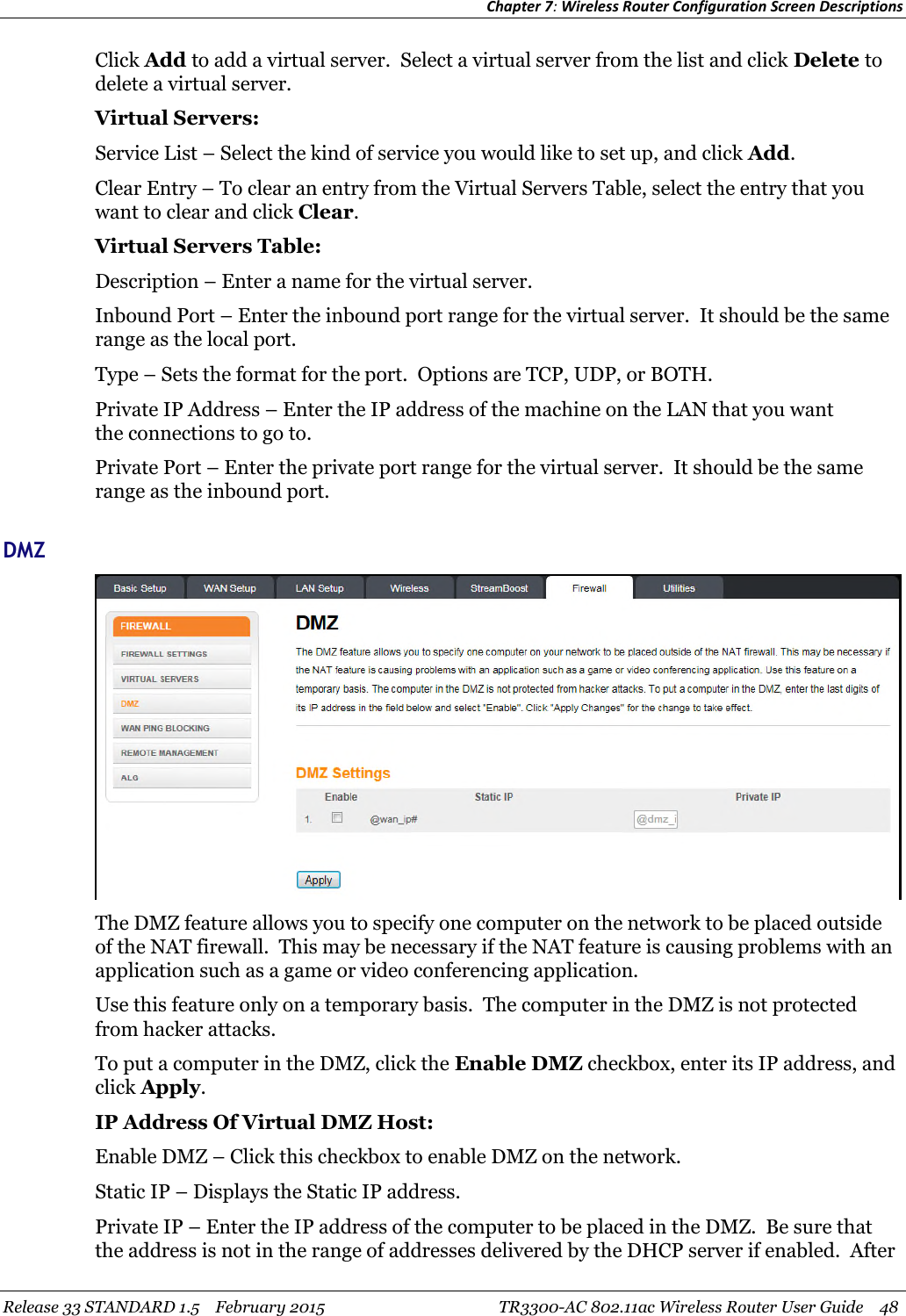 Chapter 7:Wireless Router Configuration Screen DescriptionsRelease 33 STANDARD 1.5 February 2015 TR3300-AC 802.11ac Wireless Router User Guide 48Click Add to add a virtual server. Select a virtual server from the list and click Delete todelete a virtual server.Virtual Servers:Service List – Select the kind of service you would like to set up, and click Add.Clear Entry – To clear an entry from the Virtual Servers Table, select the entry that youwant to clear and click Clear.Virtual Servers Table:Description – Enter a name for the virtual server.Inbound Port – Enter the inbound port range for the virtual server. It should be the samerange as the local port.Type – Sets the format for the port. Options are TCP, UDP, or BOTH.Private IP Address – Enter the IP address of the machine on the LAN that you wantthe connections to go to.Private Port – Enter the private port range for the virtual server. It should be the samerange as the inbound port.DMZThe DMZ feature allows you to specify one computer on the network to be placed outsideof the NAT firewall. This may be necessary if the NAT feature is causing problems with anapplication such as a game or video conferencing application.Use this feature only on a temporary basis. The computer in the DMZ is not protectedfrom hacker attacks.To put a computer in the DMZ, click the Enable DMZ checkbox, enter its IP address, andclick Apply.IP Address Of Virtual DMZ Host:Enable DMZ – Click this checkbox to enable DMZ on the network.Static IP – Displays the Static IP address.Private IP – Enter the IP address of the computer to be placed in the DMZ. Be sure thatthe address is not in the range of addresses delivered by the DHCP server if enabled. After