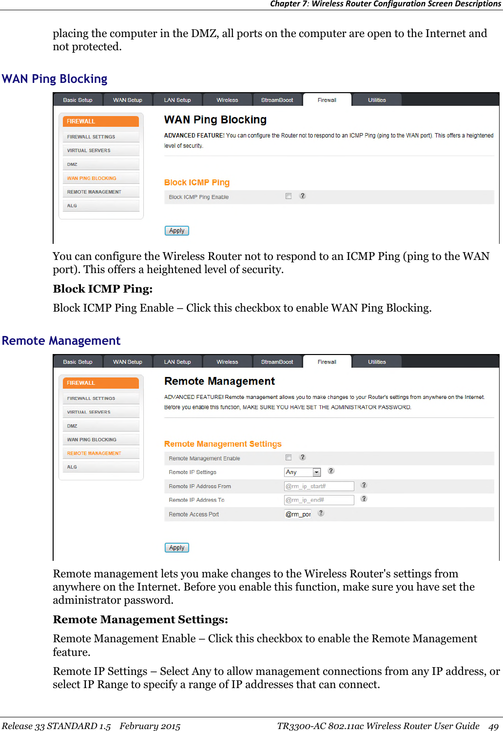 Chapter 7:Wireless Router Configuration Screen DescriptionsRelease 33 STANDARD 1.5 February 2015 TR3300-AC 802.11ac Wireless Router User Guide 49placing the computer in the DMZ, all ports on the computer are open to the Internet andnot protected.WAN Ping BlockingYou can configure the Wireless Router not to respond to an ICMP Ping (ping to the WANport). This offers a heightened level of security.Block ICMP Ping:Block ICMP Ping Enable – Click this checkbox to enable WAN Ping Blocking.Remote ManagementRemote management lets you make changes to the Wireless Router&apos;s settings fromanywhere on the Internet. Before you enable this function, make sure you have set theadministrator password.Remote Management Settings:Remote Management Enable – Click this checkbox to enable the Remote Managementfeature.Remote IP Settings – Select Any to allow management connections from any IP address, orselect IP Range to specify a range of IP addresses that can connect.