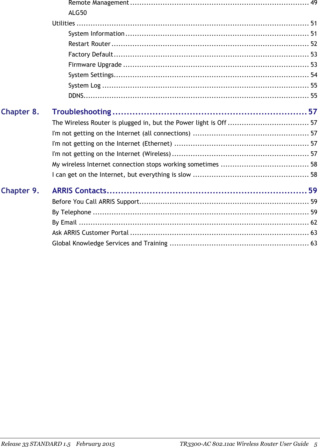 Release 33 STANDARD 1.5 February 2015 TR3300-AC 802.11ac Wireless Router User Guide 5Remote Management ............................................................................. 49ALG50Utilities .................................................................................................... 51System Information ............................................................................... 51Restart Router ..................................................................................... 52Factory Default.................................................................................... 53Firmware Upgrade ................................................................................ 53System Settings.................................................................................... 54System Log ......................................................................................... 55DDNS................................................................................................. 55Chapter 8. Troubleshooting ....................................................................57The Wireless Router is plugged in, but the Power light is Off ................................... 57I&apos;m not getting on the Internet (all connections) .................................................. 57I&apos;m not getting on the Internet (Ethernet) .......................................................... 57I&apos;m not getting on the Internet (Wireless) ........................................................... 57My wireless Internet connection stops working sometimes ...................................... 58I can get on the Internet, but everything is slow .................................................. 58Chapter 9. ARRIS Contacts......................................................................59Before You Call ARRIS Support......................................................................... 59By Telephone ............................................................................................. 59By Email ................................................................................................... 62Ask ARRIS Customer Portal ............................................................................. 63Global Knowledge Services and Training ............................................................ 63