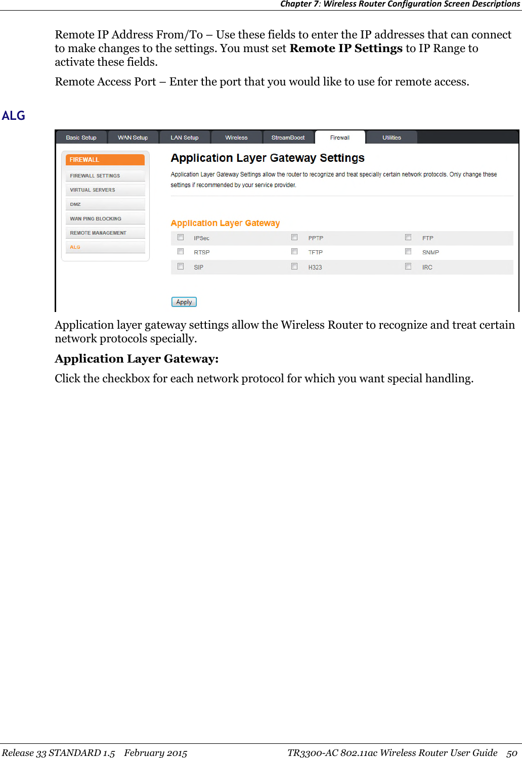 Chapter 7:Wireless Router Configuration Screen DescriptionsRelease 33 STANDARD 1.5 February 2015 TR3300-AC 802.11ac Wireless Router User Guide 50Remote IP Address From/To – Use these fields to enter the IP addresses that can connectto make changes to the settings. You must set Remote IP Settings to IP Range toactivate these fields.Remote Access Port – Enter the port that you would like to use for remote access.ALGApplication layer gateway settings allow the Wireless Router to recognize and treat certainnetwork protocols specially.Application Layer Gateway:Click the checkbox for each network protocol for which you want special handling.