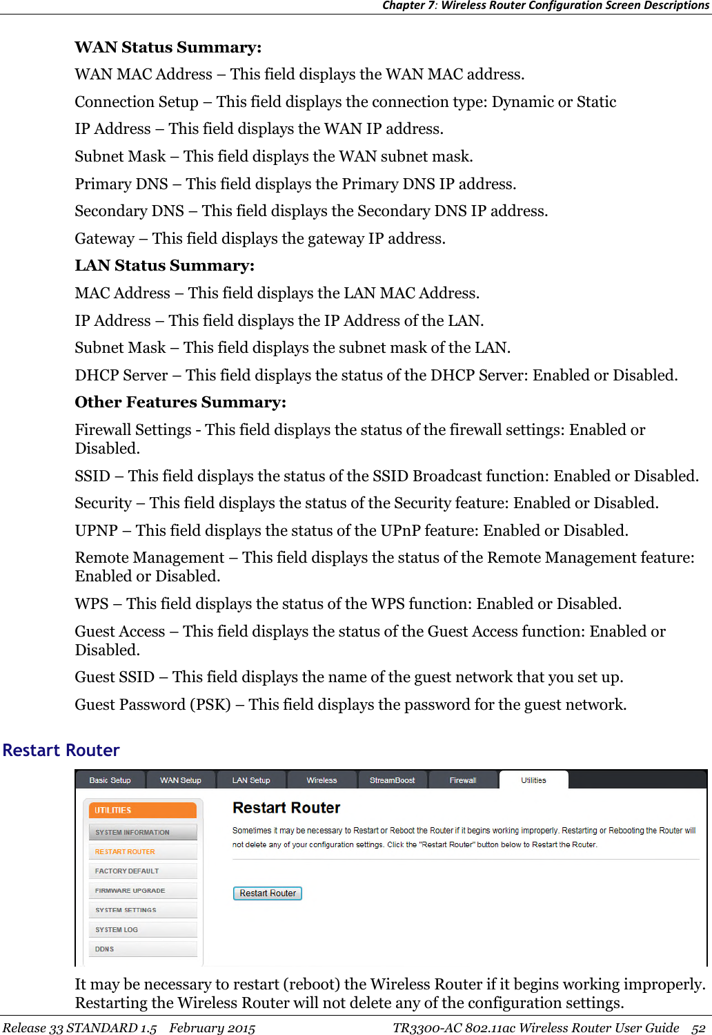 Chapter 7:Wireless Router Configuration Screen DescriptionsRelease 33 STANDARD 1.5 February 2015 TR3300-AC 802.11ac Wireless Router User Guide 52WAN Status Summary:WAN MAC Address – This field displays the WAN MAC address.Connection Setup – This field displays the connection type: Dynamic or StaticIP Address – This field displays the WAN IP address.Subnet Mask – This field displays the WAN subnet mask.Primary DNS – This field displays the Primary DNS IP address.Secondary DNS – This field displays the Secondary DNS IP address.Gateway – This field displays the gateway IP address.LAN Status Summary:MAC Address – This field displays the LAN MAC Address.IP Address – This field displays the IP Address of the LAN.Subnet Mask – This field displays the subnet mask of the LAN.DHCP Server – This field displays the status of the DHCP Server: Enabled or Disabled.Other Features Summary:Firewall Settings - This field displays the status of the firewall settings: Enabled orDisabled.SSID – This field displays the status of the SSID Broadcast function: Enabled or Disabled.Security – This field displays the status of the Security feature: Enabled or Disabled.UPNP – This field displays the status of the UPnP feature: Enabled or Disabled.Remote Management – This field displays the status of the Remote Management feature:Enabled or Disabled.WPS – This field displays the status of the WPS function: Enabled or Disabled.Guest Access – This field displays the status of the Guest Access function: Enabled orDisabled.Guest SSID – This field displays the name of the guest network that you set up.Guest Password (PSK) – This field displays the password for the guest network.Restart RouterIt may be necessary to restart (reboot) the Wireless Router if it begins working improperly.Restarting the Wireless Router will not delete any of the configuration settings.