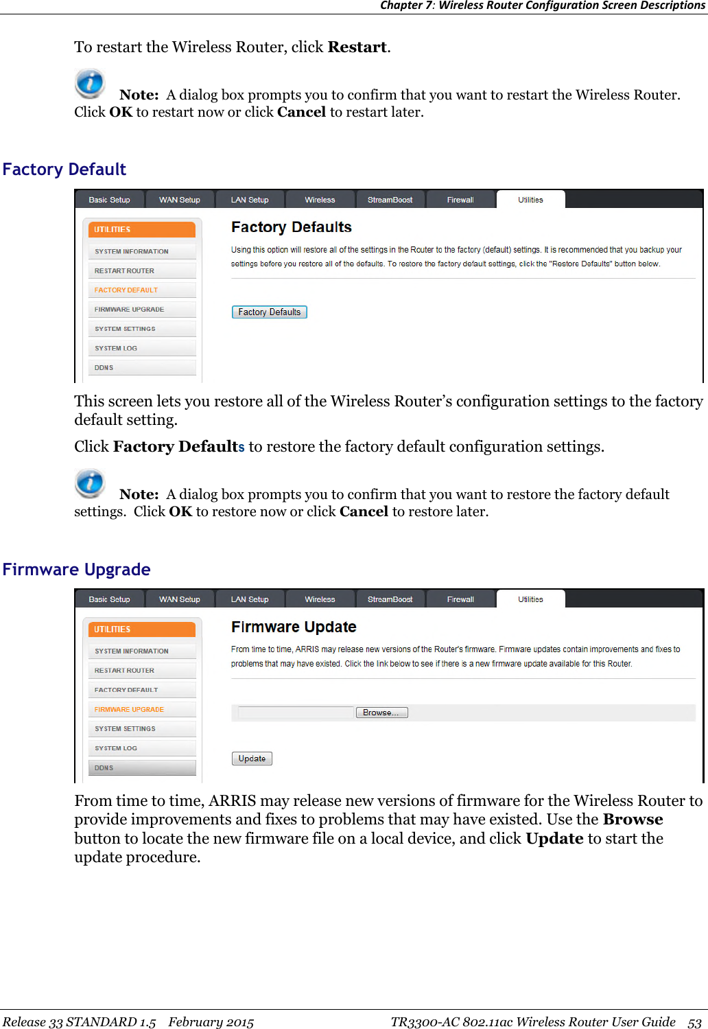 Chapter 7:Wireless Router Configuration Screen DescriptionsRelease 33 STANDARD 1.5 February 2015 TR3300-AC 802.11ac Wireless Router User Guide 53To restart the Wireless Router, click Restart.Note: A dialog box prompts you to confirm that you want to restart the Wireless Router.Click OK to restart now or click Cancel to restart later.Factory DefaultThis screen lets you restore all of the Wireless Router’s configuration settings to the factorydefault setting.Click Factory Defaultsto restore the factory default configuration settings.Note: A dialog box prompts you to confirm that you want to restore the factory defaultsettings. Click OK to restore now or click Cancel to restore later.Firmware UpgradeFrom time to time, ARRIS may release new versions of firmware for the Wireless Router toprovide improvements and fixes to problems that may have existed. Use the Browsebutton to locate the new firmware file on a local device, and click Update to start theupdate procedure.