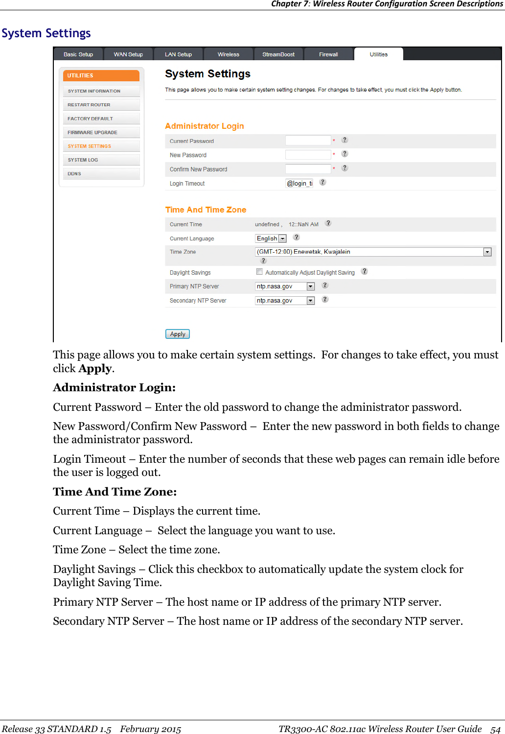 Chapter 7:Wireless Router Configuration Screen DescriptionsRelease 33 STANDARD 1.5 February 2015 TR3300-AC 802.11ac Wireless Router User Guide 54System SettingsThis page allows you to make certain system settings. For changes to take effect, you mustclick Apply.Administrator Login:Current Password – Enter the old password to change the administrator password.New Password/Confirm New Password – Enter the new password in both fields to changethe administrator password.Login Timeout – Enter the number of seconds that these web pages can remain idle beforethe user is logged out.Time And Time Zone:Current Time – Displays the current time.Current Language – Select the language you want to use.Time Zone – Select the time zone.Daylight Savings – Click this checkbox to automatically update the system clock forDaylight Saving Time.Primary NTP Server – The host name or IP address of the primary NTP server.Secondary NTP Server – The host name or IP address of the secondary NTP server.