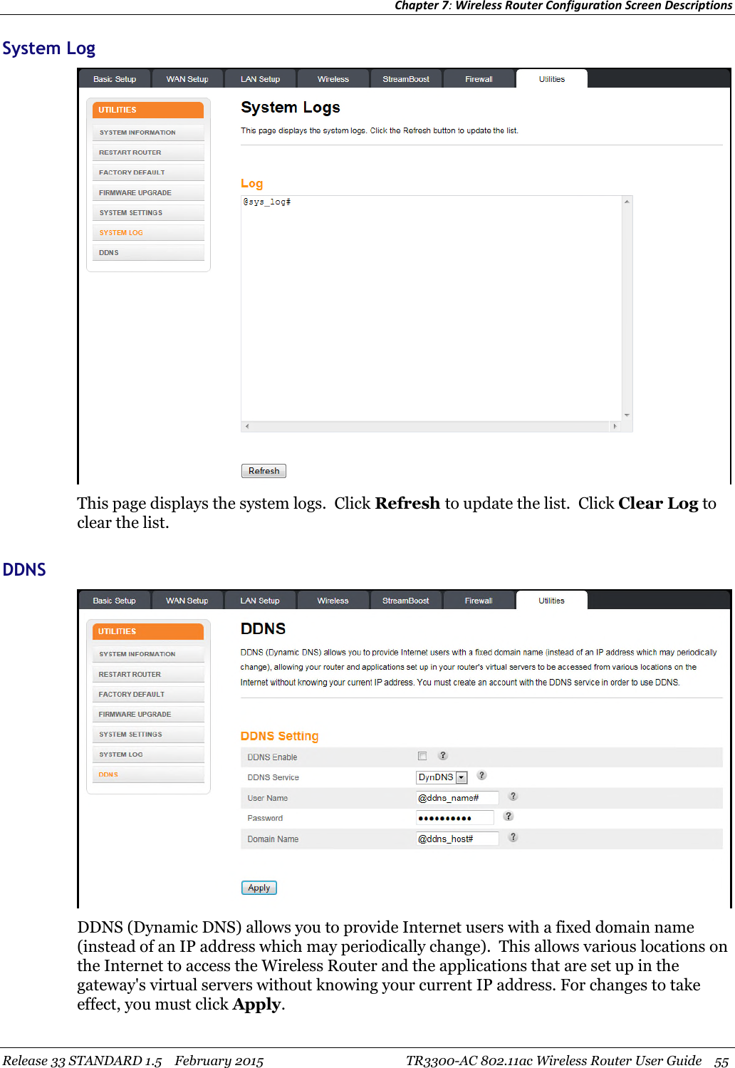 Chapter 7:Wireless Router Configuration Screen DescriptionsRelease 33 STANDARD 1.5 February 2015 TR3300-AC 802.11ac Wireless Router User Guide 55System LogThis page displays the system logs. Click Refresh to update the list. Click Clear Log toclear the list.DDNSDDNS (Dynamic DNS) allows you to provide Internet users with a fixed domain name(instead of an IP address which may periodically change). This allows various locations onthe Internet to access the Wireless Router and the applications that are set up in thegateway&apos;s virtual servers without knowing your current IP address. For changes to takeeffect, you must click Apply.