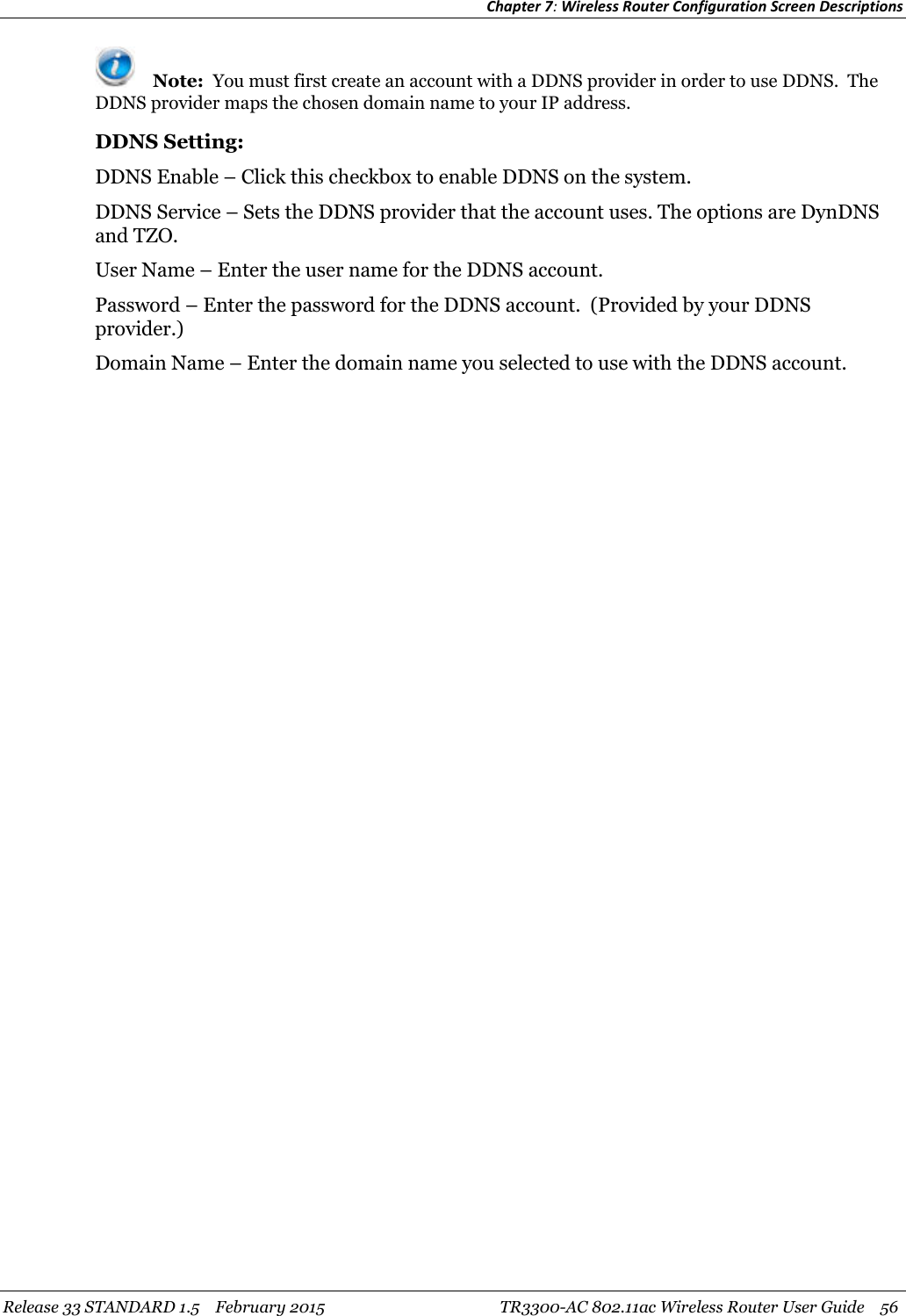 Chapter 7:Wireless Router Configuration Screen DescriptionsRelease 33 STANDARD 1.5 February 2015 TR3300-AC 802.11ac Wireless Router User Guide 56Note: You must first create an account with a DDNS provider in order to use DDNS. TheDDNS provider maps the chosen domain name to your IP address.DDNS Setting:DDNS Enable – Click this checkbox to enable DDNS on the system.DDNS Service – Sets the DDNS provider that the account uses. The options are DynDNSand TZO.User Name – Enter the user name for the DDNS account.Password – Enter the password for the DDNS account. (Provided by your DDNSprovider.)Domain Name – Enter the domain name you selected to use with the DDNS account.