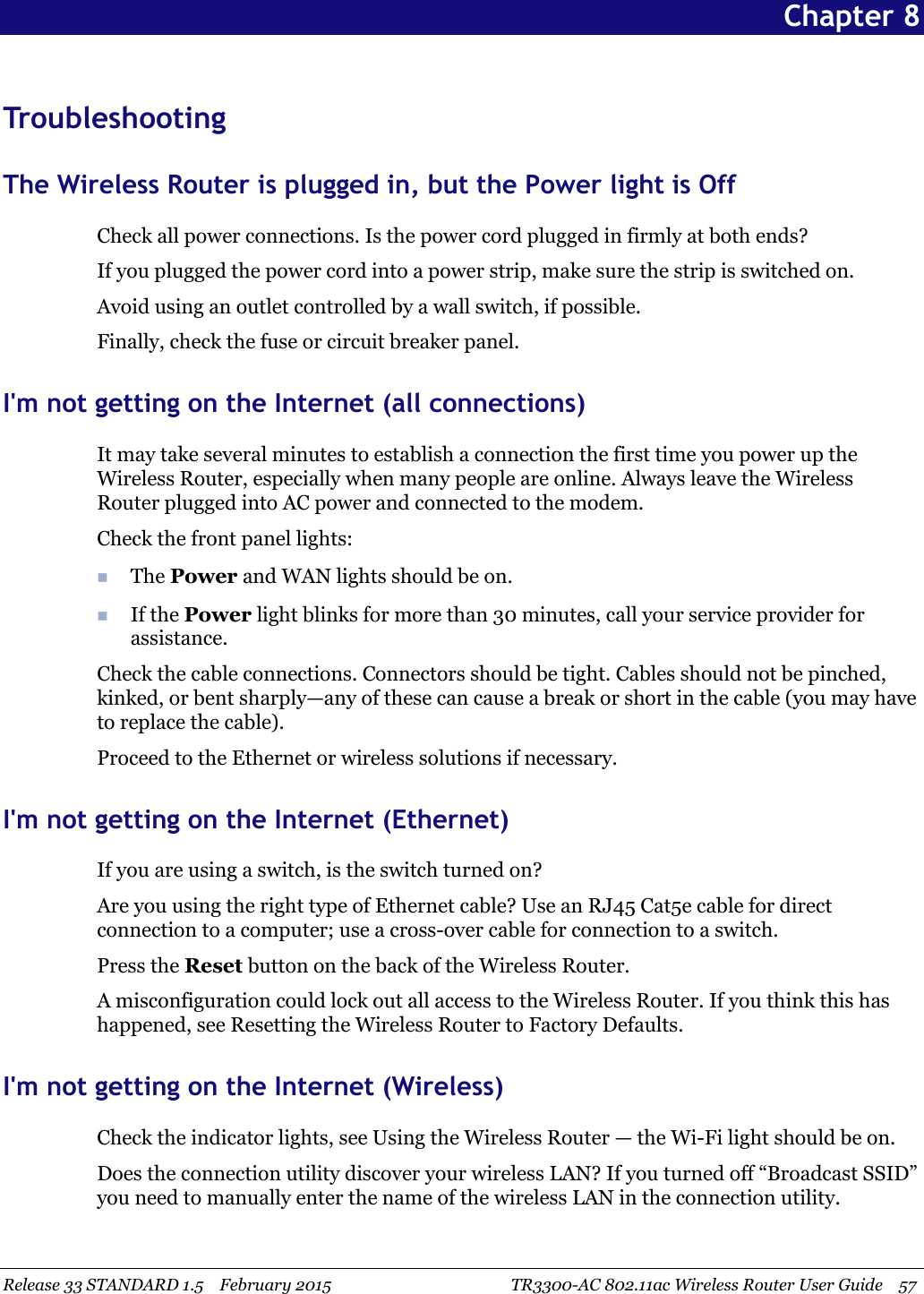 Release 33 STANDARD 1.5 February 2015 TR3300-AC 802.11ac Wireless Router User Guide 57Chapter 8TroubleshootingThe Wireless Router is plugged in, but the Power light is OffCheck all power connections. Is the power cord plugged in firmly at both ends?If you plugged the power cord into a power strip, make sure the strip is switched on.Avoid using an outlet controlled by a wall switch, if possible.Finally, check the fuse or circuit breaker panel.I&apos;m not getting on the Internet (all connections)It may take several minutes to establish a connection the first time you power up theWireless Router, especially when many people are online. Always leave the WirelessRouter plugged into AC power and connected to the modem.Check the front panel lights:The Power and WAN lights should be on.If the Power light blinks for more than 30 minutes, call your service provider forassistance.Check the cable connections. Connectors should be tight. Cables should not be pinched,kinked, or bent sharply—any of these can cause a break or short in the cable (you may haveto replace the cable).Proceed to the Ethernet or wireless solutions if necessary.I&apos;m not getting on the Internet (Ethernet)If you are using a switch, is the switch turned on?Are you using the right type of Ethernet cable? Use an RJ45 Cat5e cable for directconnection to a computer; use a cross-over cable for connection to a switch.Press the Reset button on the back of the Wireless Router.A misconfiguration could lock out all access to the Wireless Router. If you think this hashappened, see Resetting the Wireless Router to Factory Defaults.I&apos;m not getting on the Internet (Wireless)Check the indicator lights, see Using the Wireless Router — the Wi-Fi light should be on.Does the connection utility discover your wireless LAN? If you turned off “Broadcast SSID”you need to manually enter the name of the wireless LAN in the connection utility.